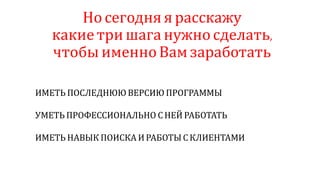 Но сегодня я расскажу
какие три шага нужносделать,
чтобы именноВам заработать
ИМЕТЬ ПОСЛЕДНЮЮ ВЕРСИЮ ПРОГРАММЫ
УМЕТЬ ПРОФЕССИОНАЛЬНО СНЕЙ РАБОТАТЬ
ИМЕТЬ НАВЫК ПОИСКА И РАБОТЫ СКЛИЕНТАМИ
 