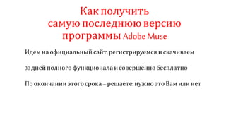 Как получить
самую последнюю версию
программы Adobe Muse
Идем на официальный сайт, регистрируемся и скачиваем
30 дней полного функционала и совершенно бесплатно
По окончании этого срока – решаете:нужно это Вам или нет
 