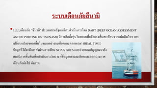ระบบเตือนภัยสึนามิ
•ระบบเตือนภัย “ซึนามิ” ประเทศสหรัฐอเมริกา ดาเนินการโดย DART (DEEP OCEAN ASSESSMENT
AND REPORTING ON TSUNAMI) มีการติดตั้งทุ่นในทะเลเพื่อจัดแรงสั่นสะเทือนจากแผ่นดินไหว การ
เปลี่ยนแปลงของคลื่นในทะเลอย่างละเอียดและตลอดเวลา (REAL TIME)
ข้อมูลที่ได้จะมีการส่งผ่านดาวเทียม NOAA GOES และถ่ายทอดสัญญาณมายัง
สถานีภาคพื้นดินเพื่อดาเนินการวิเคราะห์ข้อมูลอย่างละเอียดและออกประกาศ
เตือนภัยต่อไป ดังภาพ
 