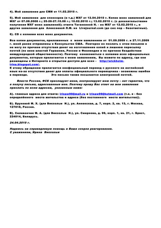3). Моё заявление для бундесканцлера А. Меркель и Президента Х. Кёлер от
«14.02.2008 г.-15.03.2008 г.» (до сих пор – безответное).
4). Моё заявление для СМИ от 11.02.2010 г.
5). Моё заявление для спонсоров (и т.д.) МХГ от 12.04.2010 г. Копии моих заявлений для
МХГ от 07.08.2008 г.; 25-26-27.10.08 г.; 10.02.2010 г.; 13.02.2010 г. (с доказательствами
получения МХГ моих заявлений); ответа Таганкиной Н. - из МХГ от 12.02.2010 г., и
другие заявления для Алексеевой Л.М. из Livejournal.com (до сих пор – безответные).
6). СD с копиями всех моих документов.
Все копии документов, приложенных к моим заявлениям от 01.09.2009 г. и 27.11.2009
г. мной ранее отправлены в Консульство США. Повторно их послать с этим письмом я
не могу по причине отсутствия денег на изготовление копий и лишнюю пересылку
почтой (по вине властей Германии, России и Финляндии и по причине бездействия
международной общественности). Поэтому ознакомиться с копиями всех официальных
документов, которые прилагаются к моим заявлениям, Вы можете по адресу, где они
размещены в Интернете в открытом доступе для всех - http://wickholm-
irina.blogspot.com/.
К этому обращению прилагается неофициальный перевод с русского на английский
язык из-за отсутствия денег для оплаты официального переводчика - возможны ошибки
в переводе. Это письмо также посылается электронной почтой.
Власти России, ФСБ преследуют меня, контролируют мою почту – нет гарантии, что
я получу письма, адресованные мне. Поэтому прошу Вас ответ на мои заявления
прислать по всем адресам, указанным ниже:
А). главные адреса для ответа: irinaw99@mail.ru и irinaw99@hotmail.com (т.к. я - без
определённого места жительства и адреса (без постоянного места жительства)).
Б). Бруновой М. Х. (для Викхольм И.), ул. Анненская, д. 7, корп. 2, кв. 13, г. Москва,
127018, Россия.
В). Силивончик М. А. (для Викхольм И.), ул. Смирнова, д. 99, корп. 1, кв. 21, г. Брест,
224014, Беларусь.
24.04.2010 г.
Надеюсь на справедливую помощь и Ваше скорое реагирования.
С уважением, Ирина Викхольм
 
