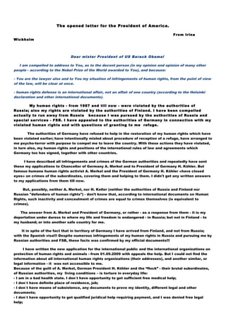 The opened letter for the President of America.
From Irina
Wickholm
Dear mister President of US Barack Obama!
I am compelled to address to You, as to the decent person (in my opinion and opinion of many other
people - according to the Nobel Prize of the World awarded to You), and because:
- You are the lawyer also and to You my situation of infringements of human rights, from the point of view
of the law, will be clear at once.
- human rights defense is an international affair, not an affair of one country (according to the Helsinki
declaration and other international documents).
My human rights - from 1987 and till now - were violated by the authorities of
Russia; also my rights are violated by the authorities of Finland. I have been compelled
actually to run away from Russia because I was pursued by the authorities of Russia and
special services - FSB. I have appealed to the authorities of Germany in connection with my
violated human rights and with questions of granting to me refuge.
The authorities of Germany have refused to help in the restoration of my human rights which have
been violated earlier; have intentionally misled about procedure of reception of a refuge, have arranged to
me psycho-terror with purpose to compel me to leave the country. With these actions they have violated,
in turn also, my human rights and positions of the international rules of law and agreements which
Germany too has signed, together with other countries.
I have described all infringements and crimes of the German authorities and repeatedly have sent
these my applications to Chancellor of Germany A. Merkel and to President of Germany H. Köhler. But
famous humane human rights activist A. Merkel and the President of Germany H. Köhler «have closed
eyes» on crimes of the subordinates, covering them and helping to them. I didn't get any written answers
to my applications from them till now.
But, possibly, neither A. Merkel, nor H. Keller (neither the authorities of Russia and Finland nor
Russian "defenders of human rights") - don’t know that, according to international documents on Human
Rights, such inactivity and concealment of crimes are equal to crimes themselves (is equivalent to
crimes).
The answer from A. Merkel and President of Germany, or rather - as a response from them - it is my
deportation under duress to where my life and freedom is endangered - in Russia; but not in Finland - to
my husband; or into another safe country for me.
It in spite of the fact that in territory of Germany I have arrived from Finland, and not from Russia;
with the Spanish visa!!! Despite numerous infringements of my human rights in Russia and pursuing me by
Russian authorities and FSB, these facts was confirmed by my official documents!!!
I have written the new application for the international public and the international organizations on
protection of human rights and animals - from 01.09.2009 with appeals the help. But I could not find the
information about all international human rights organizations (their addresses), and another similar, or
legal information - it was not accessible to me.
Because of the guilt of A. Merkel, German President H. Köhler and the “flock” - their brutal subordinates,
of Russian authorities, my living conditions – is torture in everyday life:
- I am in a bad health state. I don`t have opportunity to get sufficient free medical help;
- I don`t have definite place of residence, job;
- I don`t have means of subsistence, any documents to prove my identity, different legal and other
documents;
- I don`t have opportunity to get qualified juridical help requiring payment, and I was denied free legal
help;
 