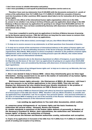 - I don`t have access to reliable information and justice;
- I don`t have possibility to avail myself of professional interpreters service and so on.
Therefore I have sent my statements: from 01.09.2009 (with the documents enclosed to it - proofs of
crimes of the authorities); from 10.11.2009; from 17.11.2009; 01.12.2009 into consulate of America
(and into Consulates of other countries). With requests about help to me for restoration all of my infringed
human rights:
a). To direct it into offices of the international human rights organizations which are in the USA;
b). answer to me whether I can, being in territory of Russia, give my application about refuge in the USA
Embassy in Moscow (because my applications for granting to me refuges from 05.04.2008 and from 14-
15.05.2008 on the fact - have not been considered by Germany with observance of internal laws and the
international rules of law).
c). etc.
I have been compelled to send by post my applications in territory of Belarus because of pursuing
me by the Russian special services - FSB. But still there are long time for some reason no answers from
the Belarus Consulate of the USA to these my applications.
On the basis of the above-stated, convincingly I ask you, dear Mister Barack Obama!
1. To help me to receive answers to my statements, to all their questions from Consulate of America.
2. To help me to actuate all the mechanisms of international defense in the sphere of human rights and
animals protection, of the law-defending structures of the Soviet of Europe and UNO, all of international
organizations, Mass-Media. With purpose to attract everybody`s attention to the problems of human rights
infringements and to mobilize the society for exerting pressure upon the officials, who violate human
rights and don`t observe international standards.
3. To pass my statements also to the American department on affairs of foreigners, in your department
for Migration (on the bases of the next fact: my applications for giving me an asylum (from 04.05.2008
and 14-15.05.2008) were not considered by Germany with observance of internal laws and international
legal regulations).
4. To help me to restore all my infringed human rights and to help me to return my cat Marcello, that was
taken from me by German police.
5. Also I was denied in help in famous MHG - where they intentionally gave me false legal
information - having caused harm to me and to the matter of restoration of my human rights;
thus they additionally created barriers.
Well-known human rights advocate - the Chairperson of MHG L.M. Alexeeva - still hasn`t
given any answers to my written applications to her (since 2008). Thus she not only
displays her dishonesty but also double-faced-ness (double standards) in the problem of
human rights defense and her dependence on FSB in Russia and so on.
Because activity of MHG are financed (along with others) by American organizations - it means that
all of taxes-payers of the USA also finance MHG; therefore I ask you, Mister President, to consider also
my application from 12.04.2010. I ask You to express Your personal opinion - Your personal estimation of
the facts of refusal MHG in helping to me and of the inactivity of the Russian "defenders of human rights",
to take corresponding measures of the international reaction.
I am sending my applications to You (and other documents), which confirm:
a). numerous group infringements of my human rights and the basic freedoms by
authorities the several states - Germany, Russia and Finland;
b). double standards in questions of the human rights defense of personally A. Merkel, of
the Germany’s President H. Köhler, their subordinates, the authorities and "defenders of
human rights" of Russia, the authorities of Finland;
c). It also proves the German and Russian authorities cruelty, nationalism and corruption:
1). Copies of my applications in Consulate of the USA: from 10.11.2009; from 17.11.2009; 01.12.2009 (with
proofs of sending and reception of my letters).
 