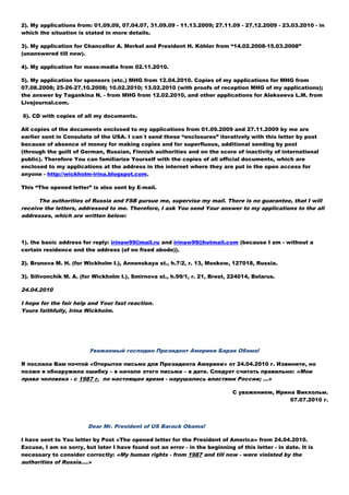 2). My applications from: 01.09.09, 07.04.07, 31.09.09 - 11.13.2009; 27.11.09 - 27.12.2009 - 23.03.2010 - in
which the situation is stated in more details.
3). My application for Chancellor A. Merkel and President H. Köhler from “14.02.2008-15.03.2008”
(unanswered till now).
4). My application for mass-media from 02.11.2010.
5). My application for sponsors (etc.) MHG from 12.04.2010. Copies of my applications for MHG from
07.08.2008; 25-26-27.10.2008; 10.02.2010; 13.02.2010 (with proofs of reception MHG of my applications);
the answer by Tagankinа N. - from MHG from 12.02.2010, and other applications for Alekseeva L.M. from
Livejournal.com.
6). СD with copies of all my documents.
All copies of the documents enclosed to my applications from 01.09.2009 and 27.11.2009 by me are
earlier sent in Consulate of the USA. I can`t send these “enclosures” iteratively with this letter by post
because of absence of money for making copies and for superfluous, additional sending by post
(through the guilt of German, Russian, Finnish authorities and on the score of inactivity of international
public). Therefore You can familiarize Yourself with the copies of all official documents, which are
enclosed to my applications at the address in the internet where they are put in the open access for
anyone - http://wickholm-irina.blogspot.com.
This “The opened letter” is also sent by E-mail.
The authorities of Russia and FSB pursue me, supervise my mail. There is no guarantee, that I will
receive the letters, addressed to me. Therefore, I ask You send Your answer to my applications to the all
addresses, which are written below:
1). the basic address for reply: irinaw99@mail.ru аnd irinaw99@hotmail.com (because I am - without a
certain residence and the address (of no fixed abode)).
2). Brunova М. H. (for Wickholm I.), Annenskaya st., h.7/2, r. 13, Moskow, 127018, Russia.
3). Silivonchik М. А. (for Wickholm I.), Smirnova st., h.99/1, r. 21, Brest, 224014, Belarus.
24.04.2010
I hope for the fair help and Your fast reaction.
Yours faithfully, Irina Wickholm.
Уважаемый господин Президент Америки Барак Обама!
Я послала Вам почтой «Открытое письмо для Президента Америки» от 24.04.2010 г. Извините, но
позже я обнаружила ошибку – в начале этого письма – в дате. Следует считать правильно: «Мои
права человека - с 1987 г. по настоящее время - нарушались властями России; …»
С уважением, Ирина Викхольм.
07.07.2010 г.
Dear Mr. President of US Barack Obama!
I have sent to You letter by Post «The opened letter for the President of America» from 24.04.2010.
Excuse, I am so sorry, but later I have found out an error - in the beginning of this letter - in date. It is
necessary to consider correctly: «My human rights - from 1987 and till now - were violated by the
authorities of Russia….»
 