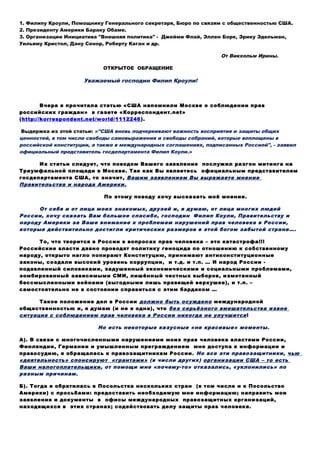 1. Филипу Кроули, Помощнику Генерального секретаря, Бюро по
связям с общественностью США.
2. Президенту США Бараку Обаме.
3. Организации Инициатива "Внешняя политика" - Джейми Флай,
Эллен Борк, Эрику Эдельман, Уильяму Кристол, Дэну Сенор,
Роберту Каган и др.
От Викхольм Ирины.
ОТКРЫТОЕ ОБРАЩЕНИЕ
Уважаемый господин Филип Кроули!
Вчера я прочитала статью «США напомнили Москве о
соблюдении прав российских граждан» в газете
«Корреспондент.net» (http://korrespondent.net/world/1112246).
Выдержка из этой статьи: «"США вновь подчеркивают важность восприятия и защиты общих
ценностей, в том числе свободы самовыражения и свободы собраний, которые воплощены в
российской конституции, а также в международных соглашениях, подписанных Россией", - заявил
официальный представитель госдепартамента Филип Коули.»
Из статьи следует, что поводом Вашего заявления послужил разгон митинга на
Триумфальной площади в Москве. Так как Вы являетесь официальным представителем
госдепартамента США, то значит, Вашим заявлением Вы выражаете мнение
Правительства и народа Америки.
По этому поводу хочу высказать моё мнение.
От себя и от лица моих знакомых, друзей и, я думаю, от лица многих людей
России, хочу сказать Вам большое спасибо, господин Филип Коули, Правительству и
народу Америки за Ваше внимание к проблемам нарушений прав человека в России,
которые действительно достигли критических размеров в этой богом забытой стране….
То, что творится в России в вопросах прав человека – это катастрофа!!!
Российские власти давно проводят политику геноцида по отношению к собственному
народу, открыто нагло попирают Конституцию, принимают антиконституционные
законы, создали высокий уровень коррупции, и т.д. и т.п. … И народ России -
подавленный силовиками, задушенный экономическими и социальными проблемами,
зомбированный зависимыми СМИ, лишённый честных выборов, измотанный
бессмысленными войнами (выгодными лишь правящей верхушке), и т.п. –
самостоятельно не в состоянии справиться с этим бардаком …
Такое положение дел в России должно быть осуждено международной
общественностью и, я думаю (и не я одна), что без серьёзного вмешательства извне
ситуация с соблюдением прав человека в России никогда не улучшится!
Но есть некоторые казусные «не красивые» моменты.
А). В связи с многочисленными нарушениями моих прав человека властями России,
Финляндии, Германии и умышленным преграждением мне доступа к информации и
правосудию, я обращалась к правозащитникам России. Но все эти правозащитники, чью
«деятельность» спонсируют «грантами» (в числе других) организации США – то есть
Ваши налогоплательщики, от помощи мне «почему-то» отказались, «уклонились» по
разным причинам.
Б). Тогда я обратилась в Посольства нескольких стран (в том числе и в Посольство
Америки) с просьбами: предоставить необходимую мне информацию; направить мои
заявления и документы в офисы международных правозащитных организаций,
находящихся в этих странах; содействовать делу защиты прав человека.
 