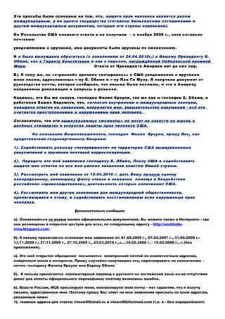 Эти просьбы были основаны на том, что, защита прав человека является делом
международным, а не одного государства (согласно Хельсинским соглашениям и
другим международным документам, которые эти страны подписали).
Из Посольства США никакого ответа я не получила – с ноября 2009 г., хотя согласно
почтовым уведомлениям о вручении, мои документы были вручены по назначению.
И я была вынуждена обратиться (с заявлением от 24.04.2010г.) к Вашему Президенту Б.
Обаме, как к Гаранту Конституции и как к персоне, награждённой Нобелевской премией
Мира. Ответа от Президента Америки нет до сих пор.
В). К тому же, по «странной» причине «потерялись» в США уведомления о вручении
моих писем, адресованных г-ну Б. Обаме и г-ну Пан Ги Муну. Я получила документ от
руководства почты, которое сообщило, что письма были посланы, и что в Америку
направлены рекламации и запросы о розыске.
Надеюсь, что Вы же знаете, господин Филип Кроули, так же как и господин Б. Обама, и
работники Ваших Ведомств, что, согласно внутренним и международным законам,
невыдача ответов на заявления, непринятие мер, укрывательство нарушений - всё это
считается преступлениями и нарушениями прав человека.
Согласитесь, что эти вышеуказанные «моменты» не могут не навести на мысль о
двойных стандартах в вопросах защиты прав человека США.
На основании Вышеизложенного, господин Филип Кроули, прошу Вас, как
представителя госдепартамента Америки:
1). Содействовать розыску «потерявшихся» на территории США вышеуказанных
уведомлений о вручении почтовой корреспонденции.
2). Передать это моё заявление господину Б. Обаме, Послу США и содействовать
выдаче мне ответов на все мои ранние заявления властям Вашей страны.
3). Рассмотреть моё заявление от 12.04.2010 г. дать Вашу личную оценку
непорядочному, вопиющему факту отказа в оказании помощи и бездействия
российских «правозащитников», деятельность которых оплачивают США.
4). Рассмотреть мои другие заявления для международной общественности,
прилагающиеся к этому, и содействовать восстановлению всех нарушенных прав
человека.
Дополнительно сообщаю:
а). Ознакомиться со всеми моими официальными документами, Вы можете также в Интернете - где
они размещены в открытом доступе для всех, по следующему адресу - http://wickholm-
irina.blogspot.com/.
б). К письму прилагаются основные мои заявления от: 01.09.2009 г., 07.04.2007 г., 31.09.2009 г.-
13.11.2009 г.; 27.11.2009 г., 27.12.2009 г., 23.03.2010 г.,«....14.02.2008 г. - 15.03.2008 г...» (без
приложений).
в). Это моё открытое обращение посылается электронной почтой по компетентным адресам,
найденным мною в интернете. Прошу случайно получивших его, перенаправить по назначению –
лично господину Филипу Кроули или Бараку Обаме.
б). К письму прилагается компьютерный перевод с русского на английский язык из-за отсутствия
денег для оплаты официального переводчика; поэтому возможны ошибки.
в). Власти России, ФСБ преследуют меня, контролируют мою почту – нет гарантии, что я получу
письма, адресованные мне. Поэтому прошу Вас ответ на мои заявления прислать по всем адресам,
указанным ниже:
1). главные адреса для ответа: irinaw99@mail.ru и irinaw99@hotmail.com (т.к. я - без определённого
места жительства и адреса).
2). Бруновой М. Х. (для Викхольм И.), ул. Анненская, д. 7, корп. 2, кв. 13, г. Москва, 127018, Россия.
3). Силивончик М. А. (для Викхольм И.), ул. Смирнова, д. 99, корп. 1, кв. 21, г. Брест, 224014,
Беларусь.
 