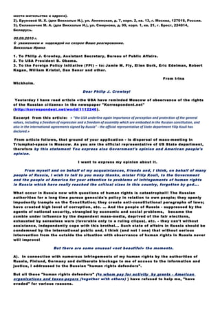 05.09.2010 г.
С уважением и надеждой на скорое Ваше реагирование.
Викхольм Ирина
1. To Philip J. Crowley, Assistant Secretary, Bureau of Public Affairs.
2. To USA President B. Obama.
3. To the Foreign Policy Initiative (FPI) – to: Jamie M. Fly, Ellen Bork, Eric Edelman, Robert
Kagan, William Kristol, Dan Senor and other.
From Irina
Wickholm.
Dear Philip J. Crowley!
Yesterday I have read article «the USA have reminded Moscow of observance of the rights
of the Russian citizens» in the newspaper "Korrespondent.net"
(http://korrespondent.net/world/1112246).
Excerpt from this article: « “the USA underline again importance of perception and protection of the general
values, including a freedom of expression and a freedom of assembly which are embodied in the Russian constitution, and
also in the international agreements signed by Russia” - the official representative of State department Filip Kouli has
declared.»
From article follows, that ground of your application - is dispersal of mass-meeting in
Triumphal-space in Moscow. As you are the official representative of US State department,
therefore by this statement You express also Government's opinion and American people's
opinion.
I want to express my opinion about it.
From myself and on behalf of my acquaintances, friends and, I think, on behalf of many
people of Russia, I wish to tell to you many thanks, mister Filip Kouli, to the Government
and the people of America for your attention to problems of infringements of human rights
in Russia which have really reached the critical sizes in this country, forgotten by god….
What occur in Russia now with questions of human rights is catastrophe!!! The Russian
authorities for a long time pursue genocide's policy in relation to own people; they openly
impudently trample on the Constitution; they create anti-constitutional paragraphs of laws;
have created high level of corruption, etc. … And the people of Russia - suppressed by the
agents of national security, strangled by economic and social problems, became the
zombie under influence by the dependent mass-media, deprived of the fair elections,
exhausted by senseless wars (favorable only to a ruling clique), etc. - they can't without
assistance, independently cope with this brothel... Such state of affairs in Russia should be
condemned by the international public and, I think (and not I one) that without serious
intervention from the outside the situation with observance of human rights in Russia never
will improve!
But there are some unusual «not beautiful» the moments.
A). In connection with numerous infringements of my human rights by the authorities of
Russia, Finland, Germany and deliberate blockage to me of access to the information and
justice, I addressed to the Russian "human rights defenders".
But all these "human rights defenders" (to whom pay for activity by grants - American
organizations and taxes-payers (together with others) ) have refused to help me, "have
evaded" for various reasons.
B). Then I have addressed to the Embassies of the several countries (including Embassy of
America) with requests: to give the information necessary for me; to send my applications
and documents into offices of the international human rights organizations which are in
these countries; to promote affair of protection of human rights.
 