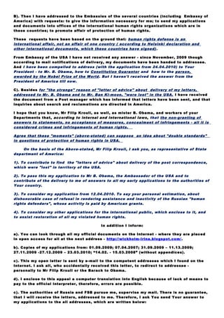 These requests have been based on the ground that: human rights defense is an
international affair, not an affair of one country ( according to Helsinki declaration and
other international documents, which these countries have signed) .
From Embassy of the USA I have not received any answer - since November, 2009 though
according to mail notifications of delivery, my documents have been handed to addressee.
And I have been compelled to address (with the application from 24.04.2010) to Your
President - to Mr. B. Obama, how to Constitution Guarantor and how to the person,
awarded by the Nobel Prize of the World. But I haven't received the answer from the
President of America till now.
C). Besides for "the strange" reason of "letter of advice" about delivery of my letters,
addressed to Mr. B. Obama and to Mr. Ban Ki-moon, "were lost" in the USA. I have received
the document from a Post manager which has informed that letters have been sent, and that
inquiries about search and reclamations are directed in America.
I hope that you know, Mr Filip Krouli, as well, as mister B. Obama, and workers of your
Departments that, according to internal and international laws, that the non-granting of
answers to statements, no acceptance of measures, concealment of infringements - all it is
considered crimes and infringements of human rights.
Agree that these "moments" (above-stated) can suppose an idea about "double standards"
in questions of protection of human rights in USA.
On the basis of the Above-stated, Mr Filip Krouli, I ask you, as representative of State
department of America:
1). To contribute to find the "letters of advice" about delivery of the post correspondence,
which were "lost" in territory of the USA.
2). To pass this my application to Mr B. Obama, the Ambassador of the USA and to
contribute of the delivery to me of answers to all my early applications to the authorities of
Your country.
3). To consider my application from 12.04.2010. To say your personal estimation, about
dishonorable case of refusal in rendering assistance and inactivity of the Russian "human
rights defenders", whose activity is paid by American grants.
4). To consider my other applications for the international public, which enclose to it, and
to assist restoration of all my violated human rights.
In addition I inform:
a). You can look through all my official documents on the Internet - where they are placed
in open access for all at the next address - http://wickholm-irina.blogspot.com/.
b). Copies of my applications from: 01.09.2009; 07.04.2007; 31.09.2009 – 11.13.2009;
27.11.2009 -27.12.2009 – 23.03.2010; “14.02. - 15.03.2008” (without appendices).
с). This my open letter is sent by e-mail to the competent addresses which I found on the
Internet. I ask all, who accidentally received this letter, to redirect to addressee -
personally to Mr Filip Krouli or the Barack to Obama.
d). I enclose to this appeal a computer translation into English because of lack of means to
pay to the official interpreter, therefore, errors are possible.
c). The authorities of Russia and FSB pursue me, supervise my mail. There is no guarantee,
that I will receive the letters, addressed to me. Therefore, I ask You send Your answer to
my applications to the all addresses, which are written below:
1). the basic address for reply: irinaw99@mail.ru and irinaw99@hotmail.com (because I am -
without a certain residence and the address (of no fixed abode)).
2). Brunova М. H. (for Wickholm I.), Annenskaya st., h. 7/2, r. 13, Moskow, 127018, Russia.
3). Silivonchik М. А. (for Wickholm I.), Smirnova st., h. 99/1, r. 21, Brest, 224014, Belarus.
 