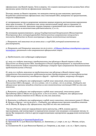 официальных лиц Вашей страны. Хотя я уверена, что в вашем законодательстве должны быть чётко
прописаны сроки ответов на официальные заявления.
Поэтому довожу до Вашего сведения, что невыдача ответов на мои заявления, преступное
бездействие компетентных официальных лиц и инстанций США, намеренное не предоставление,
сокрытие информации:
а). неоправданно затянуло разрешение жизненно важных вопросов восстановления нарушенных
моих прав человека; б). причинило мне лично значительный ущерб, вред и страдания; в).
поставило под сомнение заявления лидеров Америки о проводимой ими политике защиты
прав человека из-за несоответствия действительности; г). и т.п..
На основании вышеизложенного, прошу Государственный департамент (Министерство
Иностранных Дел), который руководит деятельностью американских консульств и
посольств, Ведомство по делам иностранцев и другие компетентные инстанции:
1. Направить моё заявление от 22 июня 2012 г. в суд США, который компетентен его
рассматривать.
2. Направить моё Открытое заявление от 22.01.2011г. «О Ваших Двойных стандартах и русских
поговорках» указанным в нём американским официальным лицам.
3. Предоставить мне следующую информацию:
а). могу ли я подать заявление о предоставлении мне убежища в Вашей стране в одно из
Посольств или Консульств США, находящееся в России (предусматривает ли законодательство
США возможность подачи заявления об убежище в Америке через американское дипломатическое
представительство в России).
б). могу ли я подать заявление на предоставление мне убежища в Вашей стране через
американское дипломатическое представительство (предусматривает ли законодательство
США такую возможность), находящееся в другой – третьей стране, например в Беларуси.
4. Выяснить и сообщить мне информацию о судьбе моих заявлений, отосланных ранее в
Посольство США в Беларуси - от 10.11.2009г.; от 17.11.2009г.; от 01.12.2009г.. Сообщить мне
официальные причины невыдачи ответов из всех компетентных инстанций США на эти мои
заявления.
5. Выяснить и сообщить мне информацию о судьбе моих заявлений, отосланных ранее
Президенту США Б. Обаме от 24.04.2010г. и от 07.07.2010г.. Сообщить мне официальные
причины невыдачи ответов от Б. Обамы на эти мои заявления.
6. Выяснить и сообщить мне информацию о судьбе моего заявления, отосланного ранее Б. Обаме,
Ф. Кроули и другим - от 05.09.2010 г.. Сообщить мне официальные причины невыдачи ответов
от Б. Обамы, Ф. Кроули и др. официальных лиц США на эти мои заявления.
Так как в России у меня нет определённого места жительства, а ФСБ, помимо другого
преследования, ещё контролирует и периодически изымает мои входящие и исходящие письма, то
прошу Вас направлять ответы и другую корреспонденцию одновременно по всем моим контактным
адресам:
а). irinaw99@mail.ru и irinaw99@hotmail.com
б). Бруновой М. Х. (для Викхольм Ирины), ул. Анненская, д. 7, корп. 2, кв. 13, г. Москва, 127521,
Россия.
в). Силивончик М. А. (для Викхольм Ирины), ул. Смирнова, д. 99, корп. 1, кв. 21, г. Брест, 224014,
 