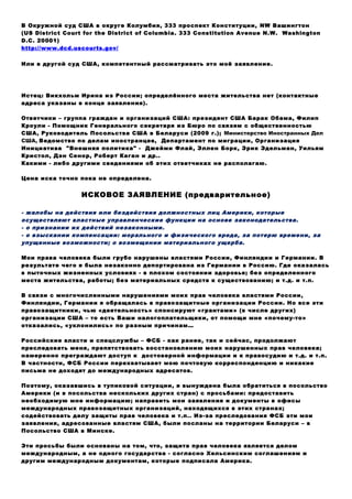 В Окружной суд США в округе Колумбия, 333 проспект Конституции, NW Вашингтон
(US District Court for the District of Columbia. 333 Constitution Avenue N.W. Washington
D.C. 20001)
http://www.dcd.uscourts.gov/
Или в другой суд США, компетентный рассматривать это моё заявление.
Истец: Викхольм Ирина из России; определённого места жительства нет (контактные
адреса указаны в конце заявления).
Ответчики – группа граждан и организаций США: президент США Барак Обама, Филип
Кроули - Помощник Генерального секретаря из Бюро по связям с общественностью
США, Руководитель Посольства США в Беларуси (2009 г.); Министерство Иностранных Дел
США, Ведомство по делам иностранцев, Департамент по миграции, Организация
Инициатива "Внешняя политика" - Джейми Флай, Эллен Борк, Эрик Эдельман, Уильям
Кристол, Дэн Сенор, Роберт Каган и др..
Какими - либо другими сведениями об этих ответчиках не располагаю.
Цена иска точно пока не определена.
ИСКОВОЕ ЗАЯВЛЕНИЕ (предварительное)
- жалобы на действия или бездействия должностных лиц Америки, которые
осуществляют властные управленческие функции на основе законодательства.
- о признании их действий незаконными.
- о взыскании компенсации: морального и физического вреда, за потерю времени, за
упущенные возможности; о возмещении материального ущерба.
Мои права человека были грубо нарушены властями России, Финляндии и Германии. В
результате чего я была незаконно депортирована из Германии в Россию. Где оказалась
в пыточных жизненных условиях - в плохом состоянии здоровья; без определенного
места жительства, работы; без материальных средств к существованию; и т.д. и т.п.
В связи с многочисленными нарушениями моих прав человека властями России,
Финляндии, Германии я обращалась в правозащитные организации России. Но все эти
правозащитники, чью «деятельность» спонсируют «грантами» (в числе других)
организации США – то есть Ваши налогоплательщики, от помощи мне «почему-то»
отказались, «уклонились» по разным причинам…
Российские власти и спецслужбы – ФСБ - как ранее, так и сейчас, продолжают
преследовать меня, препятствовать восстановлению моих нарушенных прав человека;
намеренно преграждают доступ к достоверной информации и к правосудию и т.д. и т.п.
В частности, ФСБ России перехватывает мою почтовую корреспонденцию и никакие
письма не доходят до международных адресатов.
Поэтому, оказавшись в тупиковой ситуации, я вынуждена была обратиться в посольство
Америки (и в посольства нескольких других стран) с просьбами: предоставить
необходимую мне информацию; направить мои заявления и документы в офисы
международных правозащитных организаций, находящихся в этих странах;
содействовать делу защиты прав человека и т.п.. Из-за преследования ФСБ эти мои
заявления, адресованные властям США, были посланы на территории Беларуси – в
Посольство США в Минске.
Эти просьбы были основаны на том, что, защита прав человека является делом
международным, а не одного государства - согласно Хельсинским соглашениям и
другим международным документам, которые подписала Америка.
 