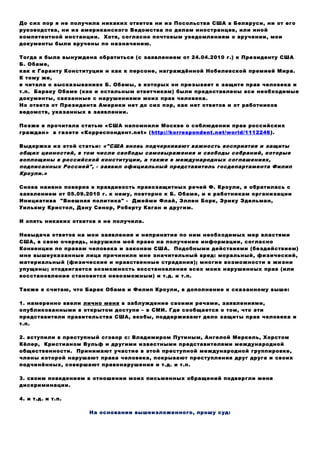 До сих пор я не получила никаких ответов ни из Посольства США в Беларуси, ни от его
руководства, ни из американского Ведомства по делам иностранцев, или иной
компетентной инстанции. Хотя, согласно почтовым уведомлениям о вручении, мои
документы были вручены по назначению.
Тогда я была вынуждена обратиться (с заявлением от 24.04.2010 г.) к Президенту США
Б. Обаме,
как к Гаранту Конституции и как к персоне, награждённой Нобелевской премией Мира.
К тому же,
я читала о высказываниях Б. Обамы, в которых он призывает к защите прав человека и
т.п. Бараку Обаме (как и остальным ответчикам) были предоставлены все необходимые
документы, связанные с нарушениями моих прав человека.
Но ответа от Президента Америки нет до сих пор, как нет ответов и от работников
ведомств, указанных в заявлении.
Позже я прочитала статью «США напомнили Москве о соблюдении прав российских
граждан» в газете «Корреспондент.net» (http://korrespondent.net/world/1112246).
Выдержка из этой статьи: «"США вновь подчеркивают важность восприятия и защиты
общих ценностей, в том числе свободы самовыражения и свободы собраний, которые
воплощены в российской конституции, а также в международных соглашениях,
подписанных Россией", - заявил официальный представитель госдепартамента Филип
Кроули.»
Снова наивно поверив в правдивость правозащитных речей Ф. Кроули, я обратилась с
заявлением от 05.09.2010 г. к нему, повторно к Б. Обаме, и к работникам организации
Инициатива "Внешняя политика" - Джейми Флай, Эллен Борк, Эрику Эдельман,
Уильяму Кристол, Дэну Сенор, Роберту Каган и другим.
И опять никаких ответов я не получила.
Невыдача ответов на мои заявления и непринятие по ним необходимых мер властями
США, в свою очередь, нарушили моё право на получение информации, согласно
Конвенции по правам человека и законам США. Подобными действиями (бездействием)
мне вышеуказанные лица причинили мне значительный вред: моральный, физический,
материальный (физические и нравственные страдания); многие возможности в жизни
упущены; отодвигается возможность восстановления всех моих нарушенных прав (или
восстановление становится невозможным) и т.д. и т.п.
Также я считаю, что Барак Обама и Филип Кроули, в дополнение к сказанному выше:
1. намеренно ввели лично меня в заблуждение своими речами, заявлениями,
опубликованными в открытом доступе – в СМИ. Где сообщается о том, что эти
представители правительства США, якобы, поддерживают дело защиты прав человека и
т.п.
2. вступили в преступный сговор с: Владимиром Путиным, Ангелой Меркель, Хорстом
Кёлер, Кристианом Вульф и другими известными представителями международной
общественности. Принимают участие в этой преступной международной группировке,
члены которой нарушают права человека, покрывают преступления друг друга и своих
подчинённых, совершают правонарушения и т.д. и т.п.
3. своим поведением в отношении моих письменных обращений подвергли меня
дискриминации.
4. и т.д. и т.п.
На основании вышеизложенного, прошу суд:
 