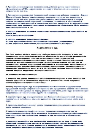 1. Признать неправомерными (незаконными) действия группы вышеуказанных
официальных лиц США, выразившиеся в невыдаче ответов на мои заявления и
непринятии по ним мер.
2. Признать неправомерными (незаконными) намеренные действия конкретно - Барака
Обамы и Филипа Кроули, выразившееся: в невыдаче ответов на мои заявления, в
непринятии по ним мер; в введении в заблуждение; в дискриминации; в сговоре; в
участии в международной преступной группировке (возможно и в её создании); в
укрывательстве преступлений; в препятствии доступу к правосудию и к восстановлению
нарушенных прав человека; в нарушении международных обязательств США в вопросах
защиты прав человека; и т.п.
3. Обязать ответчиков устранить препятствия к осуществлению моих прав и обязать их
выдать мне
ответы на все мои заявления.
4. Обязать ответчиков полностью возместить:
а). вред, причиненный мне их незаконными действиями (бездействием);
б). мои упущенные возможности, вследствие причинённого мне вреда.
Ходатайства в суд.
Как было указано выше, я нахожусь в тяжёлых жизненных условиях: у меня нет
определенного места жительства, работы; абсолютно нет достаточных материальных
средств к существованию; поэтому нет возможности получения платной
квалифицированной юридической помощи, устно отказано в бесплатной правовой
помощи (на мои письменные заявления в ИнЮрКоллегию ответов я до сих пор не
получила); нет доступа к достоверной информации и к правосудию; нет возможности
воспользоваться услугами квалифицированных переводчиков; российские власти
продолжают преследовать меня; и т.д. и т.п. В данной ситуации есть частично вина и
властей Америки, нарушивших мои права человека …
На основании вышеизложенного:
1. заявляю, что данное заявление – не окончательный вариант, а лишь изначальное.
Которое нуждается в обязательной доработке и дополнении - после получении
квалифицированной юридической помощи.
Поэтому ходатайствую в суд о предоставлении мне бесплатной государственной
юридической помощи американского адвоката для юридических советов в письменном
виде и за личной подписью на период рассмотрения моего дела в суде (возможно и для
представления моих интересов в судебном заседании).
2. ходатайствую в суд о предоставление мне бесплатной государственной помощи
переводчика с английского языка на русский на период рассмотрения моего дела в
суде.
3. прошу суд освободить меня от уплаты государственной пошлины за рассмотрение
моего искового заявления.
4. прошу суд определить ещё ответчиков – конкретных официальных лиц из
вышеуказанных ведомств США и установить остальную необходимую информацию обо
всех ответчиках, так как мне иные сведения о них не известны и абсолютно не
доступны.
5. прошу суд истребовать все необходимые доказательства по делу – копии моих
обращений к официальным лицам и в организации США; в другие международные
инстанции и т.д. и т.п. (список документов и инстанций будет предоставлен позже –
после получения квалифицированной юридической помощи).
 
