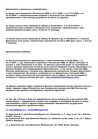 Приложение к заявлению и ходатайствам:
1). Копии моих заявлений в Посольство США от 10.11.2009 г.; от 17.11.2009 г.; от
01.12.2009 г. с доказательствами отправки и получения этих заявлений c
приложенными к ним копиями документов (5 листов, 9 страниц).
2). Копии текстов моих заявлений Б. Обаме от 24.04.2010 г. и от 07.07.2010 г. с
доказательствами отправки и получения этих заявлений c приложенными к ним
копиями документов (русс.-англ., 9 листов, 11 страниц).
3). Копии текста моего заявления Б. Обаме, Ф. Кроули и др. от 05.09.2010 г. с копиями
фрагментов этих писем, отправленных электронной почтой в США (русс.-англ., 7 листов,
7 страниц).
Дополнительно сообщаю:
1). Все копии документов, приложенных к моим заявлениям от 01.09.2009 г., от
27.11.2009 г. и др. мной ранее отправлены в Посольство США, Б. Обаме. Повторно их
послать с этим заявлением я не могу - по причине отсутствия денег на изготовление
копий и лишнюю пересылку почтой (по вине властей Германии, России, Финляндии и по
причине бездействия международной общественности – в том числе и властей США).
Поэтому ознакомиться с копиями всех официальных документов, которые прилагаются
к моим заявлениям, Вы можете: истребовав их из официальных инстанций США, в
которые я ранее посылала все мои документы; или по адресу, где они размещены в
интернете в открытом доступе для всех - http://wickholm-irina.blogspot.com/.
2). Данное заявление будет отправлено факсом, электронной почтой, обычной почтой, а
также передано через Посольство, или Генеральное консульство США (России или
Беларуси) для гарантии последующего получения адресатом.
3). Так как в России у меня нет определённого места жительства, а российская ФСБ
контролирует и периодически изымает мои входящие и исходящие письма, то прошу
суд направлять ответы и другую корреспонденцию одновременно по всем моим
контактным адресам, указанным ниже:
а). irinaw99@mail.ru и irinaw99@hotmail.com
б). Бруновой М. Х. (для Викхольм Ирины), ул. Анненская, д. 7, корп. 2, кв. 13, г. Москва,
127521, Россия.
в). Силивончик М.А. (для Викхольм Ирины), ул. Смирнова, д. 99, корп. 1, кв. 21, г. Брест,
224014, Беларусь.
г). J. Domschke (for Irina Wickholm), Waldenserstr. 32, 10551 Berlin, Germany.
 