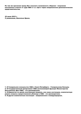 По тем же причинам прошу Вас изыскать возможность общения - получения
письменных ответов от суда США и т.п. ещё и через американские дипломатические
представительства.
22 июня 2012 г.
С уважением, Викхольм Ирина.
1. В Генеральное консульство США в Санкт-Петербурге – Генеральному Консулу.
2. В Государственный департамент США (исполняющий функции Министерства
Иностранных Дел США) – его руководителю.
3. В Ведомство по делам иностранцев Америки, или иную инстанцию, компетентную
решать вопросы предоставления убежища в США – его руководителю.
4. В другие компетентные инстанции - американские и международные.
 