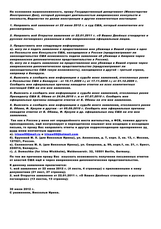 На основании вышеизложенного, прошу Государственный департамент (Министерство
Иностранных Дел), который руководит деятельностью американских консульств и
посольств, Ведомство по делам иностранцев и другие компетентные инстанции:
1. Направить моё заявление от 22 июня 2012 г. в суд США, который компетентен его
рассматривать.
2. Направить моё Открытое заявление от 22.01.2011 г. «О Ваших Двойных стандартах и
русских поговорках» указанным в нём американским официальным лицам.
3. Предоставить мне следующую информацию:
а). могу ли я подать заявление о предоставлении мне убежища в Вашей стране в одно
из Посольств или Консульств США, находящееся в России (предусматривает ли
законодательство США возможность подачи заявления об убежище в Америке через
американское дипломатическое представительство в России).
б). могу ли я подать заявление на предоставление мне убежища в Вашей стране через
американское дипломатическое представительство (предусматривает ли
законодательство США такую возможность), находящееся в другой – третьей стране,
например в Беларуси.
4. Выяснить и сообщить мне информацию о судьбе моих заявлений, отосланных ранее
в Посольство США в Беларуси - от 10.11.2009 г.; от 17.11.2009 г.; от 01.12.2009 г.
Сообщить мне официальные причины невыдачи ответов из всех компетентных
инстанций США на эти мои заявления.
5. Выяснить и сообщить мне информацию о судьбе моих заявлений, отосланных ранее
Президенту США Б. Обаме от 24.04.2010 г. и от 07.07.2010 г. Сообщить мне
официальные причины невыдачи ответов от Б. Обамы на эти мои заявления.
6. Выяснить и сообщить мне информацию о судьбе моего заявления, отосланного ранее
Б. Обаме, Ф. Кроули и другим - от 05.09.2010 г. Сообщить мне официальные причины
невыдачи ответов от Б. Обамы, Ф. Кроули и др. официальных лиц США на эти мои
заявления.
Так как в России у меня нет определённого места жительства, а ФСБ, помимо другого
преследования, ещё контролирует и периодически изымает мои входящие и исходящие
письма, то прошу Вас направлять ответы и другую корреспонденцию одновременно по
всем моим контактным адресам:
а). irinaw99@mail.ru и irinaw99@hotmail.com
б). Бруновой М. Х. (для Викхольм Ирины), ул. Анненская, д. 7, корп. 2, кв. 13, г. Москва,
127521, Россия.
в). Силивончик М. А. (для Викхольм Ирины), ул. Смирнова, д. 99, корп.1, кв. 21, г. Брест,
224014, Беларусь.
г). J. Domschke (for Irina Wickholm), Waldenserstr. 32, 10551 Berlin, Germany.
По тем же причинам прошу Вас изыскать возможность получения письменных ответов
от властей США ещё и через американские дипломатические представительства.
К данному заявлению прилагаются:
1. моё заявление от 22 июня 2012 г. (4 листа, 4 страницы) с приложенными к нему
документами (21 лист, 27 страниц);
2. моё Открытое заявление от 22.01.2011 г. «О Ваших Двойных стандартах и русских
поговорках» (13 листов, 13 страниц);
30 июля 2012 г.
С уважением, Викхольм Ирина.
 
