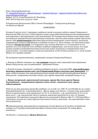 From: irinaw99@hotmail.com
To: visastpete@state.gov; spbpas@state.gov; ircpeter@state.gov; support-russia@ustraveldocs.com;
stpetersburgacs@state.gov
Subject: To U.S. Consul General in St. Petersburg
Date: Wed, 8 Aug 2012 23:33:24 +0300
В Генеральное Консульство США в Санкт-Петербурге - Генеральному Консулу
от Викхольм Ирины
ЗАЯВЛЕНИЕ
Сегодня, 8 августа 2012 г. (примерно в районе15 часов) я пыталась войти в здание Генерального
Консульства США для того, чтобы передать из рук в руки работникам Консульства (американцам)
мои заявления с приложенными к ним документами. Но стоящая внизу Консульства охрана (явно
состоящая из граждан России) категорически отказалась: впустить меня внутрь здания; пригласить
какого-либо компетентного работника Консульства (американца); узнать внутри у начальства
(американцев) нужную информацию и сообщить её мне и т.п. Было сказано, что заявления нужно
посылать только по почте, а не передавать при личном общении и т.п. Я позвонила по тел.
3312600, но и там мужской голос сообщил подобную информацию, хотя потом сказал, что скоро
должен подойти некий работник Консульства (мне нужно подождать), который может (как я
поняла) внизу - на улице принять у меня мои документы, но без печати, росписи и т.п. на их копиях.
Может это я неверно поняла?
На основании вышеизложенного, уважаемый господин Генеральный Консул:
1. Довожу до Вашего сведения, что я не доверяю передачу моих заявлений этим охранникам
Вашего Консульства, или его работникам - гражданам России.
2. В моей ситуации, связанной с судебным разбирательством с властями США, мне необходимо
получить доказательство того, что Генеральный Консул получил мои заявления. Т.е.
надо, чтобы на копиях этих заявлений расписался какой-либо компетентный работник Вашего
Консульства - американец (поставил штамп, дату приёма заявлений, входящий номер и т.п.).
3. Ввиду экстренной, критической ситуации, прошу Вас (или других Ваших
подчинённых - американцев) принять меня лично - назначить дату, время
собеседования.
Ответ на это моё заявление прошу Вас сообщить: а). по моб. тел. СПб +8- 9117782289; б). по е-маил:
irinaw99@hotmail.com и irinaw99@mail.ru . Другие адреса для ответов - в копиях моих заявлений к
Вам (и в прилагаемых к ним документах): а). З-е от 01.08.2012 г. с др. документами; б). З-е от 30
июля 2012 г. с др. документами. Всего к данному заявлению прилагается 41 лист, 47 страниц
документов. Это заявление посылается факсом на указанный на Вашем сайте N +7 (812)3312852; а
также будет послано по е-маил (факсом посылаются только 3 заявления - без приложенных к ним
всех документов).
РS. Вышеуказанные заявления были отправлены сегодня факсом на N 3312674, который нам
сообщил по N 3312852 некий работник Вашего Консульства, сказавший, что номер факса
изменился.
08.08.2012 г. С уважением, Ирина Викхольм.
 