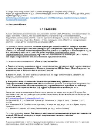 В Генеральное консульство США в Санкт-Петербурге – Генеральному Консулу.
Адрес: ул. Фурштатская, д. 15, г. Санкт-Петербург, 191028, Россия. Тел.: +7 (812) 331-2600, факс:
+7 (812) 331-2852, е-mail:
StPetersburgACS@state.gov, visastpete@state.gov, SPbPAS@state.gov, ircpeter@state.gov, support-
russia@ustraveldocs.com
от Викхольм Ирины
З А Я В Л Е Н И Е
Я ранее обращалась с письменными заявлениями к властям США. Ответов на свои заявления до сих
пор не получила. Считаю, что: невыдача ответов, непринятие мер по моим заявлениям,
бездействие американских властей – всё это нарушило мои права человека и основные свободы,
причинило мне вред и т.д. и т.п.. В связи с этим я вынуждена вновь обратиться к американским
властям – в суд и другие компетентные инстанции США.
Но довожу до Вашего сведения, что меня преследует российская ФСБ. Которая, помимо
прочего, контролировала и контролирует различную мою переписку, периодически
изымала и изымает мою почтовую корреспонденцию (входящую и исходящую) и т.д. и
т.п.. Поэтому у меня не было и нет до сих пор абсолютно никакой иной
гарантированной возможности обратиться в компетентные инстанции США, кроме
как через американские дипломатические представительства.
На основании вышеизложенного, убедительно прошу Вас:
1. Рассмотреть мои заявления: это, а так же заявление от 30 июля 2012 г., адресованное
в числе других, и Генеральному Консулу консульства США в Санкт-Петербурге; другие
мои заявления и прилагаемые к ним документы.
2. Принять меры по всем моим заявлениям и, по мере компетенции, ответить на
вопросы, изложенные в них.
3. Направить мои заявления Вашему непосредственному руководству - в
Государственный департамент США(исполняющий функции Министерства Иностранных Дел
США), в Ведомство по делам иностранцев для рассмотрения, принятия по ним мер,
дальнейшего направления их в суд, другие компетентные инстанции и т.п..
Ввиду того, что у меня нет определённого места жительства и меня преследует ФСБ, прошу Вас
направлять ответы и другую корреспонденцию одновременно по всем моим контактным адресам,
указанным ниже:
а). irinaw99@mail.ru и irinaw99@hotmail.com
б). Бруновой М. Х. (для Викхольм Ирины), ул. Анненская, д.7, корп.2, кв.13, г. Москва, 127521,
Россия.
в). Силивончик М. А. (для Викхольм Ирины), ул. Смирнова, д.99, корп.1, кв.21, г. Брест, 224014,
Беларусь.
г). J. Domschke (for Irina Wickholm), Waldenserstr. 32, 10551 Berlin, Germany.
По тем же причинам прошу Вас изыскать возможность получения письменных ответов от
властей США ещё и напрямую через американские дипломатические
представительства.
К данному заявлению (1 лист, 1 страница) прилагается моё заявление от 30 июля 2012 г. с другими
приложенными к нему документами (40 листов, 46 страниц).
 
