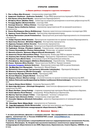 ОТКРЫТОЕ ЗАЯВЛЕНИЕ
«о Ваших двойных стандартах и русских поговорках»
1. Пан ги Муну (Ban Ki-moon) – генеральному секретарю ООН.
2. Аудронюс Ажубалис (Audronius Azubalis) - Главе МИД председательствующей в ОБСЕ Литвы.
3. Ежи Бузек (Jerzy Karol Buzek) - председателю Европарламента.
4. Штефану Фюле (Stefan Füle) - комиссару по вопросам расширения и политики добрососедства ЕС.
5. Ричарду Дурбин (Richard Durbin) - сенатору США.
6. Хиллари Клинтон (Hillary Clinton) - Госсекретарю США.
7. Кэтрин Эштон (Catherine Ashton) - верховному представителю ЕС по внешней политике и
безопасности.
8. Нэнси МакЭлдауни (Nancy McEldowney) - Первому заместителью помощника госсекретаря США.
9. Чарльзу Танок (Charles Tannock) - британскому европарламентарию.
10. Яцеку Протасевич (Jacek Protasiewicz) - Председателю делегации Европарламента по отношениям
с Беларусью.
11. Хайди Хаутала (Heidi Hautala) - Председателю подкомиссии по правам человека Европарламента.
12. Кристиану Вигенин (Kristian Vigenin) - Болгарскому евродепутату.
13. Адриану Северин (Adrian Severin) - Румынскому евродепутату.
14. Жозе Баррозу (Jose Barroso) - Председателю Европейской Комиссии.
15. Турбьёрну Ягланд (Thorbjorn Jagland) - Генеральному секретарю Совета Европы.
16. Томасу Хаммарбергу (Thomas Hammarberg) - Комиссару по правам человека.
17. Мигелю д'Эското Брокман (Miguel d’Escoto Brockmann) – ООН.
18. Навантем Пилай (Navanethem Pillay) - Верховному Комиссару ООН по правам человека.
19. Херману Ван Ромпуи (Herman Van Rompuy) - Президенту Европейского Cовета.
20. Мюриэл Гуин (Muriel Guin) - начальнику отдела В2 Европейскую комиссии.
21. Никифоросу Диамандурос (Nikiforos Diamandouros) - Европейскому Омбудсмену.
22. Риинe Кайонки (Riina Kionka) - Представителю SG/HR по Правам человека.
23. Антонио Гутерреш (Antonio Guterres) - Верховному комиссарy ООН по делам беженцев.
24. Ли Мён Бак (Lee Myung-bak) - Президенту Южной Кореи.
25. Лукашенко Александру Григорьевичу (Alexander Lukashenko) – Президенту Беларуси.
26. Мевлюту Чавушоглу (Mevlüt Cavusoglu) - президенту ПАСЕ.
27. Кристиану Вульфу (Christian Wulff) – Президенту ФРГ.
28. Ангеле Меркель (Angela Merkel) - Канцлеру ФРГ.
29. Маркусу Лёнинг (Markus Löning) - уполномоченному по правам человека правительства ФРГ.
30. Забине Лойтхойссер-Шнарренбергер (Sabine Leutheusser-Schnarrenberger) - Министру юстиции
ФРГ.
31. Хорсту Кёлер (Horst Köhler) – бывшему Президенту ФРГ.
32. Кристофу Штегманс (Christoph Steegmans) - заместителю официального представителя
правительства ФРГ.
33. Йоргу Фогбриг (Joerg Forbrig) – старшему координатору программ Фонда Маршалла в Берлине.
34. Павол Демеш (Pavol Demes) – сотруднику Фонда Маршалла в Братиславе.
35. Юргену Триттин (Jürgen Trittin) – главе фракции "зеленых" в бундестаге.
36. Херман Грёэ (Hermann Gröhe) - генеральному секретарю ХДС.
37. Элизабет Шрёдтер (Elisabeth Schroedter) - депутату Европарламента от немецкой партии
"зеленых".
38. Эльмару Брок (Elmar Brok) - евродепутату из Германии.
39. Гидо Вестервелле (Guido Westerwelle) - министру иностранных дел Германии.
40. Другим представителям международной общественности, СМИ…
От Викхольм Ирины –
1. по вине российских, финских и немецких властей – без определённого места жительства и
адреса, контактный тел. в России: 8-9265327467; e-mail: irinaw99@mail.ru,
irinaw99@hotmail.com;
2. жертвы: а). преступлений и злоупотреблений властью коррумпированными чиновниками России,
Германии, Финляндии; б). бездействия высокопоставленных компетентных представителей
международной общественности (из ООН, Евросоюза, Еврокомиссии, Совета Европы, UNHCR, и т.д.
и т.п.).
 