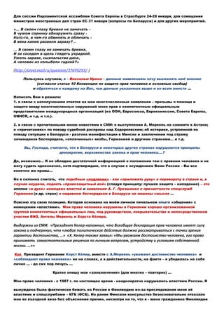 Для сессии Парламентской ассамблеи Совета Европы в Страсбурге 24-28 января, для совещания
министров иностранных дел стран ЕС 31 января (вопросы по Беларуси) и для других мероприятий.
«… В своем глазу бревна не замечать -
В чужом соринку обнаружить сразу -
Кого-то, в чем-то обвинять и обличать -
В века какие развели заразу?...
… В своем глазу не замечать бревна,
И за соседом в щель глядеть украдкой.
Ужель зараза, сызмальства дана,
А человек из колыбели гадкий?»
(http://otvet.mail.ru/question/37699293/ )
Пользуясь случаем, я – Викхольм Ирина – данным заявлением хочу высказать моё мнение
(согласно статьи 10 Конвенции по защите прав человека и основных свобод)
и обратиться к каждому из Вас, чьи данные указанных выше и ко всем вместе …
Написать Вам я решила:
1. в связи с неполучением ответов на мои многочисленные заявления – призывы о помощи и
защите ввиду многочисленных нарушений моих прав к компетентным официальным
представителям международных организаций (из ООН, Евросоюза, Еврокомиссии, Совета Европы,
UNHCR, и т.д. и т.п.).
2. в связи с прочитанными мною новостями в СМИ: о выступлении А. Меркель на саммите в Астане;
о «причитаниях» по поводу судебной расправы над Ходорковским; об истерике, устроенной по
поводу ситуации в Беларуси - разгона манифестации в Минске и заключении под стражу
зачинщиков беспорядков, «оплаченных» якобы, Германией и другими странами… и т.д.
Вы, Господа, считаете, что в Беларуси и некоторых других странах нарушаются принципы
демократии, верховенства закона и прав человека.…?
Да, возможно… Я не обладаю достаточной информацией о положении там с правами человека и не
могу судить однозначно, хотя подтверждаю, что в случае с осуждением Вами России – Вы все
конечно же правы…
Но я склонна считать, что подобные «подлянки» - как «приложить руку» к перевороту в стране и, в
случае неудачи, поднять «правозащитный вой» (следуя принципу: лучшая защита – нападение) – это
вполне «в духе» немецких властей и заявления А. Г. Лукашенко о причастности спецслужб
Германии (и др. стран) к недавним беспорядкам в Беларуси не лишены смысла …
Поясню эту свою позицию. Которая основана на моём личном печальном опыте «общения» с
немецкими «властями». Мои права человека нарушены в Германии хорошо организованной
группой компетентных официальных лиц, под руководством, покрывательстве и непосредственном
участии BND, Ангелы Меркель и Хорста Кёлера.
Выдержки из СМИ: «Президент Келер напомнил, что Всеобщая декларация прав человека имеет силу
закона и подчеркнул, что «любое политическое действие должно рассматриваться с точки зрения
гарантии достоинства, …» «Х. Келер также заявил: «Мы уважаем достоинство человека, его право
принимать самостоятельные решения по личным вопросам, устройству и условиям собственной
жизни. …»»
Как Президент Германии Хорст Кёлер, вместе с А.Меркель «уважают достоинство человека» и
«соблюдают права человека» не на словах, а в действительности, на факте – я убедилась на себе
лично … - до сих пор лечусь …
Кратко опишу мои «злоключения» (для многих – повторно) …
Мои права человека - с 1987 г. по настоящее время - неоднократно нарушались властями России. Я
вынуждена была фактически бежать из России в Финляндию из-за преследования меня её
властями и спецслужбами – КГБ (ФСБ). Но ранее Финское консульство безосновательно отказало
мне во въездной визе без объяснения причин, несмотря на то, что я - жена гражданина Финляндии
 