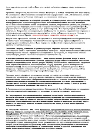 (хотя вида на жительство в ней не было и нет до сих пор), так же нарушив в свою очередь мои
права.
Приехала я в Германию, по испанской визе из Финляндии (и с 2003г. находилась там безвыездно).
По сложившимся обстоятельствам вынуждена была «задержаться» в ней … Не оставалось ничего
другого, как попросить убежища и помощи в восстановлении моих прав.
Я своевременно обратилась к немецким адвокатам, в соответствующие организации в Германии по
поводу убежища на основании нарушений моих прав человека властями России и Финляндии.
Но все они намеренно ввели меня в заблуждение, сообщив, что россиянам убежища не дают (и т.п.)
и рекомендовали подождать изменений в немецком иммиграционном законодательстве (яко бы,
улучшающие мою ситуацию), которые скоро должны принять. И на время устроиться "как все" -
нелегально. По принятии нововведений, мне сообщили, что эти законы ухудшают мою ситуацию; и
все официальные лица стали рекомендовать (устно) уехать из Германии и просить убежища в
любой другой стране. И долго «морочили голову» и «водили по замкнутому кругу» …
Тогда я стала официально обращаться в официальные инстанции требуя письменных разъяснений.
В ответ начался психо-террор и "выживание" меня из страны. Когда я решила обратиться в
международные инстанции, то мне была подстроена конфликтная ситуация, помешавшая это
сделать; вмешалась полиция.
Поместили в тюрьму, заявление об убежище (которое я просила передать в иную страну)
"рассмотрели" сами - с грубейшими нарушениями норм права - не дав мне возможности обжаловать
никакие решения, отказав в предоставлении адвоката и переводчика, не предоставив никаких
материалов дел, ответов на мои многочисленные заявления и т.д.
В тюрьме издевались методами фашизма … Как я поняла - методы фашизма "живут" и вовсю
«втихаря» используются властями Германии. Применяли пытки: садистски избивали, лишали сна,
подвергали переохлаждению, лишали доступа в туалет, сковывали меня наручниками в неудобной
позе, надолго обездвиживая, лишали доступа к воздуху, прогулок, травили психотропными
препаратами БНД, не оказывали нужную медицинскую помощь, намеренно причиняя боль и
страдания, не давали мне возможность звонить в официальные инстанции в часы их работы,
принудительно помещали в психиатрическую больницу и т.д. и т.п.
Немецкие власти намеренно преследовали меня, в том числе и с помощью карательной
психиатрии, применяли ко мне психотропные препараты и психотронные средства, создавали
многочисленные провокации, «фабриковали» доказательства - с целью: а). создания мне образа
психически нездорового человека; б). помешать восстановлению всех моих прав человека – в
России и др.; в). ускорить и оправдать мою незаконную высылку из страны; г). отвести все мои
законные обвинения и требования в их адрес; д). и т.п.
В Германии намеренно дважды лишили меня беременностей. Я на себе убедилась как немецкими
властями «охраняется материнство» – от желающих его иметь «неугодных» иностранок:
А). Ранее гинеколог (рекомендованная мне немецкой организацией по делам иностранцев), к
которой я обратилась по поводу устранения проблем, мешающим наступлению беременности,
выписала мне в качестве лекарства противозачаточные таблетки. Которые я долго принимала (из-
за плохого знания немецкого языка я не могла вовремя перевести аннотацию лекарства). Других
лекарств, не мешающих зачатию, эта врач «почему-то» не нашла, а на мой запрос прислала
«странный ответ» …
Б). Спецслужбы Германии - BND - меня, беременную, принудительно поместили в психиатрическую
больницу, подстроив «нужную им» ситуацию и оговорив, что я пыталась, якобы, покончить жизнь
самоубийством. От моей нежелательной "кому-то" беременности, избавились с особой
изощрённостью. Во время моего пребывания в больнице меня инфицировали чем - то, вызвавшем
сильный цистит (возникший без всяких предпосылок, описанных в медицинском справочнике),
очень хитро начавшийся - в день моей выписки. Что повлекло необходимый дополнительный приём
сильнодействующих медикаментов и (снова вынужденную – по настоятельным советам немецких
врачей) утрату беременности. Причём при моём своевременном обращении (из-за материальных
проблем) в немецкий Красный Крест и к "гуманитарным врачам" с просьбой о проведении мне
менее травматичного аборта - таблетками; мне отказались помочь.
 