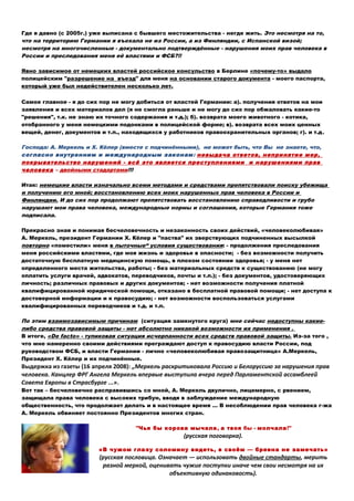 Где я давно (с 2005г.) уже выписана с бывшего местожительства - негде жить. Это несмотря на то,
что на территорию Германии я въехала не из России, а из Финляндии, с Испанской визой;
несмотря на многочисленные - документально подтверждённые - нарушения моих прав человека в
России и преследования меня её властями и ФСБ?!!
Явно зависимое от немецких властей российское консульство в Берлине «почему-то» выдало
полицейским "разрешение нa въезд" для меня на основании старого документа - моего паспорта,
который уже был недействителен несколько лет.
Самое главное - я до сих пор не могу добиться от властей Германии: а). получения ответов на мои
заявления и всех материалов дел (я не смогла раньше и не могу до сих пор обжаловать какие-то
"решения", т.к. не знаю их точного содержания и т.д.); б). возврата моего животного - котика,
отобранного у меня немецкими подонками в полицейской форме; в). возврата всех моих ценных
вещей, денег, документов и т.п., находящихся у работников правоохранительных органов; г). и т.д.
Господа: А. Меркель и Х. Кёлер (вместе с подчинёнными), не может быть, что Вы не знаете, что,
согласно внутренним и международным законам: невыдача ответов, непринятие мер,
покрывательство нарушений - всё это является преступлениями и нарушениями прав
человека – двойными стадартами!!!
Итак: немецкие власти изначально всеми методами и средствами препятствовали поиску убежища
и получению его мной; восстановлению всех моих нарушенных прав человека в России и
Финляндии. И до сих пор продолжают препятствовать восстановлению справедливости и грубо
нарушают мои права человека, международные нормы и соглашения, которые Германия тоже
подписала.
Прекрасно зная и понимая бесчеловечность и незаконность своих действий, «человеколюбивая»
А. Меркель, президент Германии Х. Кёлер и "паства" их зверствующих подчиненных высылкой
повторно «поместили» меня в пыточные“ условия существования: - продолжения преследования
меня российскими властями, где моя жизнь и здоровье в опасности; - без возможности получить
достаточную бесплатную медицинскую помощь, в плохом состоянии здоровья; - у меня нет
определенного места жительства, работы; - без материальных средств к существованию (не могу
оплатить услуги врачей, адвокатов, переводчиков, почты и т.п.); - без документов, удостоверяющих
личность; различных правовых и других документов; - нет возможности получения платной
квалифицированной юридической помощи, отказано в бесплатной правовой помощи; - нет доступа к
достоверной информации и к правосудию; - нет возможности воспользоваться услугами
квалифицированных переводчиков и т.д. и т.п.
По этим взаимозависимым причинам (ситуация замкнутого круга) мнe сейчас недоступны какие-
либо средства правовой защиты - нет абсолютно никакой возможности их применения .
В итоге, «De facto» - тупиковая ситуация исчерпанности всех средств правовой защиты. Из-за того ,
что мне намеренно своими действиями преграждают доступ к правосудию власти России, под
руководством ФСБ, и власти Германии - лично «человеколюбивая правозащитница» А.Меркель,
Президент Х. Кёлер и их подчинённые.
Выдержка из газеты (16 апреля 2008): „Меркель раскритиковала Россию и Белоруссию за нарушения прав
человека. Канцлер ФРГ Ангела Меркель впервые выступила вчера перед Парламентской ассамблеей
Совета Европы в Страсбурге ...».
Вот так – бесчеловечно расправившись со мной, А. Меркель двулично, лицемерно, с рвением,
защищала права человека с высоких трибун, вводя в заблуждение международную
общественность, что продолжает делать и в настоящее время … В несоблюдении прав человека г-жа
А. Меркель обвиняет постоянно Президентов многих стран.
"Чья бы корова мычала, а твоя бы - молчала!"
(русская поговорка).
«В чужом глазу соломину видеть, в своём — бревна не замечать»
(русская пословица. Означает — использовать двойные стандарты, мерить
разной меркой, оценивать чужие поступки иначе чем свои несмотря на их
объективную одинаковость).
 