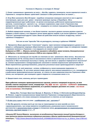 Госпожа А. Меркель и господин Х. Кёлер!
1. Слово «уважаемые» применить не могу … Как Вы, надеюсь, понимаете, после пережитого мной в
Германии и конкретно Ваших «действий» никакого к Вам уважения быть не может …
2. Хочу Вам напомнить Вам Историю - подобное отношение немецких властей ко мне и другим
иностранцам, один раз уже давно получили правовую оценку в Нюрнберге. Весь
коррумпированный круг: работников по делам иностранцев, работников правоохранительных
органов, «гуманитарных» врачей и т.д. - которые издевались надо мной в Германии (под
прикрытием им подобных), как на подбор - кандидаты на скамью подсудимых Международного
военного трибунала!
3. Любой порядочный человек, а тем более политик высокого уровня сначала должен навести
порядок в своей стране, и не нарушать лично права других людей; а уж потом публично "укорять" и
"поучать" руководителей других стран. Ваши же действия нельзя назвать по-другому, только -
«двойные стандарты»!
Так как на мои "просьбы" Вы не реагируете, поэтому я публично ТРЕБУЮ:
1. Прекратить Ваши двуличные "спектакли" защиты прав человека международного уровня и не
вводить в заблуждение мировую общественность; принять надлежащие меры по наведению порядка
с правами человека в Германии и не нарушать их самим лично!
Выдержка их СМИ: «… Меркель настойчиво призвала в соблюдать права человека, демократические
стандарты, а также свободу мнения и СМИ во всех странах ОБСЕ …».
2. Объяснить: а). почему до сих пор Вы не ответили на мои заявления к Вам лично, бессовестно
игнорировали их? б). почему вместо письменного ответа и принятия мер на мои жалобы Вам, я
получила от Вас незаконную высылку в страну, где моя жизнь и здоровье подвергается опасности?
в). какими внутренними и международными законами и какими моральными принципами Вы и
Ваши подчинённые руководствовались, допуская указанные выше правонарушения и зверства?
3. Вернуть мне: а). моё животное - котика, отобранного у меня немецкими подонками в
полицейской форме; б). все моих ценные вещи, деньги, мои важные документы и т.п., находящихся
у работников правоохранительных органов; в). ответы на мои заявления властям Германии и Вам
лично, все материалы дел немецких судов и ведомств в отношении меня и т.п.
4. Предоставить мне, наконец, доступ к правосудию.
Один работник немецких правоохранительных органов, немного говорящий по-русски, на мои
жалобы ответил ликующим тоном, злорадствуя: «Ну, КАК мы вас – русских – наебали?!» (извиняюсь
за написание ненормативного выражения, но я должна передать дословно его слова - «из песни
слов не выкинешь» (поговорка)).
Прошу Вас, Господа: Кристиан Вульф, А. Меркель, Х. Кёлер, З. Лойтхойссер-Шнарренбергер,
М. Леминг, и другие вышеуказанные представители Германии и международной общественности,
прокомментировать эти слова немецкого полицейского и ответить на мой вопросы:
1. В чём суть и цель этих его слов - «наёбывания» нас – русских»?
2. Как Вы думаете, почему никто до сих пор не отреагировал на мою жалобу на этого
«правоохранителя», чьи слова являются оскорблением, унижением моего человеческого
достоинства и доказательством: сговора в отношении меня, дискриминации по национальному
признаку, круговой поруки и т.п …?!
«Канцлер ФРГ Ангела Меркель высказалась за возобновление Евросоюзом санкций против Беларуси в
знак протеста против жестокого подавления властями в Минске представителей демократической
оппозиции…“ (http://www.dwworld.de/dw/article/0,,14764060,00.html?maca=rus-rss_ru_belarus_news-5748-xml-
mrss)
 