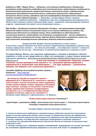 Выдержки из СМИ: «Маркус Лёнинг … подчеркнул, что основными требованиями к белорусскому
руководству сегодня являются освобождение всех политзаключенных, предоставление находящимся за
решеткой узникам медицинской и юридической помощи, возможности встреч с родственниками,
прекращение преследований оппонентов власти, независимых журналистов и общественных
активистов. Иными словами, соблюдение норм всех международных договоренностей в области прав
человека, которые подписала Беларусь …» Прошу Вас, господин Маркус Лёнинг, проявить
порядочность и подобные требования - соблюдение норм всех международных договоренностей в
области прав человека, которые подписала Ваша страна – предъявить также руководству Германии
и другим - нарушающим мои права и нагло попирающим законы …
Йорг Фогбриг. «Сегодняшнее положение демократов в Беларуси – это гуманитарная катастрофа.
Множество людей остаются за решеткой, многие из них лишены необходимых им одежды, еды,
медицинского обеспечения или правовой помощи. После освобождения их ждут дальнейшие
политические репрессии, потеря работы или исключение из университетов ... Все они нуждаются в
защите, убежище и материальной помощи. Евросоюз должен действовать немедленно и помочь им,
через посольства, благотворительные организации, действия отдельных граждан.»
Уважаемый Йорг Фогбриг! Сначала разберитесь у себя в стране …
Я тоже была в тюрьме Германии: мне было отказано в предоставлении переводчика, адвоката, мед.
помощи, подвергалась пыткам … - это такая же катастрофа … А вот Евросоюз «молчит» - ответов на
мои заявления нет до сих пор … Посоветуйте, что должен делать Евросоюз в ситуации со мной?
Господин Маркус Лёнинг, вас поразила информация о ситуации в Беларуси («Ничего
подобного я себе не мог представить») и Вам «это напомнило о самых темных временах
советского прошлого» (http://www.dw-world.de/dw/article/0,,14769121,00.html?maca=rus-rss-ru-bel-
4399-xml-mrss)? А мне моя ситуация в «теперешней» Германии, которая
считается высоко-демократичной страной и т.п., напомнила времена фашизма и
издевательств в концлагерях типа Освенцима … - это куда страшнее … (компетентно
заявляю, как жившая в том «советском прошлом») …
«Элизабет Шрёдтер: Было ошибкой вступать в диалог с
Лукашенко» (http://www.dw-
world.de/dw/article/0,,14765833,00.html)
Ну почему же тогда Вы же вступаете в диалог с
Медведевым Д. А. и Путиным В. В., «законность» прихода к
власти которых «весьма сомнительна» (мягко выражаясь),
которые развели бардак в стране, коррупцию и беспредел,
ведут политику: геноцида по отношению к собственному
народу, попрания прав человека и международных
соглашений и т.д. и т.п.?! Европейский Суд завален
жалобами на Россию, а Вам на это «наплевать»?!
(Особенно любит общается с «Кремлёвскими…» А. Меркель –
«Рыбак рыбака видит издалека» (пословица) ?)
Сергей Лавров – руководитель МИДа, тоже вставил своё «веское слово»: «…Резолюция Совета Европы
по Беларуси «отражает точку зрения России».
Господин Лавров, поясните некоторые «моменты»:
1. почему во время моего пребывания в немецкой тюрьме, работники посольства отказывались
прийти ко мне для прояснения вопроса моего выхода из гражданства России, для оформления
необходимых важных документов, для помощи из-за нарушения моих прав полицейскими и т.п.?
А почему, например, по поводу Бута Вы оперативно отреагировали и устроили «шумиху»?
2. почему до сих пор работники Берлинского Посольства России не отвечают на несколько моих
заявлений к ним?
3. почему консульство в Берлине выдало полицейским "разрешение нa въезд" для меня
на основании недействительного документа и не учло мой отказ от гражданства
 