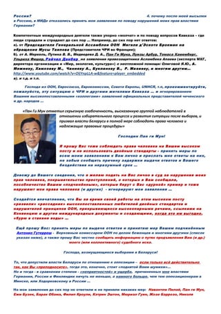 России? 4. почему после моей высылки
в Россию, в МИДе отказались принять мои заявления по поводу нарушений моих прав властями
Германии?
Компетентные международные деятели также упорно «молчат» и по поводу вопросов Кавказа – где
люди страдали и страдают до сих пор … Например, до сих пор нет ответов:
а). от Председателя Генеральной Ассамблеи ООН Мигеля д'Эското Брокман на
обращение Мусы Таипова (Представителя ЧРИ во Франции);
б). от А. Меркель, Путина В. В., Медведева Д. А., Пан Ги Муна, Луизы Арбур, Томаса Хамемберг,
Ульриха Фишер, Рэйчел Дэнбер на заявления правозащитника Асламбека Апаева (эксперта МХГ,
директора организации и «Мир, экология, культура») о неотложной помощи: Олиговой Я.Ю., А.
Межиеву, Хамхоеву М., Чаниеву А., Букланову В., Р. Мазиеву, и многим другим…
http://www.youtube.com/watch?v=OljYnpLLA-w&feature=player_embedded
в). и т.д. и т.п.
Господа из ООН, Евросоюза, Еврокомиссии, Совета Европы, UNHCR, т.п, прокомментируйте,
пожалуйста, эту ситуацию с ЧРИ и другими жителями Кавказа … и игнорированием
Вашими высокопоставленными «коллегами» заявлений официальных представителей чеченского
и др. народов …
«Пан Ги Мун отметил серьезную озабоченность, высказанную группой наблюдателей в
отношении избирательного процесса и развития ситуации после выборов, и
призвал власти Беларуси в полной мере соблюдать права человека и
надлежащие правовые процедуры»
Господин Пан ги Мун!
Я прошу Вас тоже соблюдать права человека на Вашем высоком
посту и не использовать двойные стандарты - принять меры по
всем моим заявлениям к Вам лично и прислать мне ответы на них,
не забыв сообщить причину задержки выдачи ответов и Вашего
бездействия на неразумный срок …
Довожу до Вашего сведения, что я желаю подать на Вас лично в суд за нарушения моих
прав человека, покрывательство преступлений, о которых я Вам сообщала,
пособничество Вашим «подчинённым», которые берут с Вас «дурной» пример и тоже
нарушают мои права человека (и других) - игнорируют мои заявления …
Создаётся впечатление, что Вы за время своей работы на этом высоком посту
«развели» «рассадник» высокопоставленных любителей двойных стандартов и
нарушителей принципов ООН, прикрывающихся высокопарными речами, ссылками на
Конвенцию и другие международные документы и создающими, когда это им выгодно,
«бурю в стакане воды» …
Ещё прошу Вас: принять меры по выдаче ответов и принятию мер Вашим подчинённым
Антонио Гутерреш - Верховным комиссаром ООН по делам беженцев и многими другими (список
указан ниже), а также прошу Вас честно сообщить информацию о путях предъявления Вам (и др.)
моего (или коллективного) судебного иска.
Господа, возмущающиеся выборами в Беларуси!
То, что допустили власти Беларуси по отношению к оппозиции – если только всё действительно
так, как Вы «преподносите», тогда это, конечно, стоит «поднятой Вами шумихи»…
Но и тогда - в сравнении степени - «неприятностей» и ущерба, причиненных мне властями
Германии, России и Финляндии ничуть не меньше, а намного больше, чем тем оппозиционерам в
Минске, или Ходорковскому в России …
На мои заявления до сих пор не ответили и не приняли никаких мер: Навантем Пилай, Пан ги Мун,
Ежи Бузек, Барак Обама, Филип Кроули, Кэтрин Эштон, Мюриэл Гуин, Жозе Баррозо, Николя
 