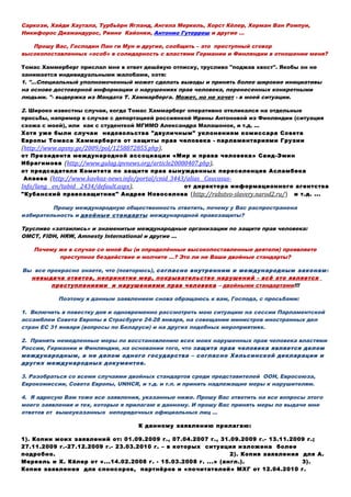 Саркози, Хайди Хаутала, Турбьёрн Ягланд, Ангела Меркель, Хорст Кёлер, Херман Ван Ромпуи,
Никифорос Диамандурос, Риинe Кайонки, Антонио Гутерреш и другие …
Прошу Вас, Господин Пан ги Мун и другие, сообщить – это преступный сговор
высокопоставленных «особ» в солидарность с властями Германии и Финляндии в отношении меня?
Томас Хаммерберг прислал мне в ответ дешёвую отписку, трусливо "поджав хвост". Якобы он не
занимается индивидуальными жалобами, хотя:
1. "...Специальный уполномоченный может сделать выводы и принять более широкие инициативы
на основе достоверной информации о нарушениях прав человека, перенесенных конкретными
людьми. "- выдержка из Мандата Т. Хаммарберга. Может, но не хочет - в моей ситуации.
2. Широко известны случаи, когда Томас Хаммарберг оперативно откликался на отдельные
просьбы, например в случае с депортацией россиянкой Ирины Антоновой из Финляндии (ситуация
схожа с моей), или как с студенткой МГИМО Александра Малашонок, и т.д. ...
Хотя уже были случаи недовольства "двуличным" уклонениям комиссара Совета
Европы Томаса Хаммарберга от защиты прав человека - парламентариями Грузии
(http://www.apsny.ge/2009/pol/1258872855.php),
от Президента международной ассоциации «Мир и права человека» Саид-Эмин
Ибрагимова (http://www.gulag.ipvnews.org/article20080407.php),
от председателя Комитета по защите прав вынужденных переселенцев Асламбека
Апаева (http://www.kavkaz-news.info/portal/cnid_3443/alias__Caucasus-
Info/lang__en/tabid__2434/default.aspx), от директора информационного агентства
"Кубанский правозащитник" Андрея Новоселова (http://rabstvo-slavery.narod2.ru/) и т.д. ...
Прошу международную общественность ответить, почему у Вас распространена
избирательность и двойные стандарты международной правозащиты?
Трусливо «затаились» и знаменитые международные организации по защите прав человека:
ОМСТ, FIDH, HRW, Amnesty International и другие …
Почему же в случае со мной Вы (и определённые высокопоставленные деятели) проявляете
преступное бездействие и молчите …? Это ли не Ваши двойные стандарты?
Вы все прекрасно знаете, что (повторюсь), согласно внутренним и международным законам:
невыдача ответов, непринятие мер, покрывательство нарушений - всё это является
преступлениями и нарушениями прав человека – двойными стандартами!!!
Поэтому я данным заявлением снова обращаюсь к вам, Господа, с просьбами:
1. Включить в повестку дня и одновременно рассмотреть мою ситуацию на сессии Парламентской
ассамблеи Совета Европы в Страсбурге 24-28 января, на совещании министров иностранных дел
стран ЕС 31 января (вопросы по Беларуси) и на других подобных мероприятиях.
2. Принять немедленные меры по восстановлению всех моих нарушенных прав человека властями
России, Германии и Финляндии, на основании того, что защита прав человека является делом
международным, а не делом одного государства – согласно Хельсинской декларации и
других международных документов.
3. Разобраться со всеми случаями двойных стандартов среди представителей ООН, Евросоюза,
Еврокомиссии, Совета Европы, UNHCR, и т.д. и т.п. и принять надлежащие меры к нарушителям.
4. Я адресую Вам тоже все заявления, указанные ниже. Прошу Вас ответить на все вопросы этого
моего заявления и тех, которые я прилагаю к данному. И прошу Вас принять меры по выдаче мне
ответов от вышеуказанных непорядочных официальных лиц …
К данному заявлению прилагаю:
1). Копии моих заявлений от: 01.09.2009 г., 07.04.2007 г., 31.09.2009 г.- 13.11.2009 г.;
27.11.2009 г.-27.12.2009 г.- 23.03.2010 г. – в которых ситуация изложена более
подробно. 2). Копия заявления для А.
Меркель и Х. Кёлер от «...14.02.2008 г. - 15.03.2008 г. ...» (англ.). 3).
Копия заявления для спонсоров, партнёров и «почитателей» МХГ от 12.04.2010 г.
 
