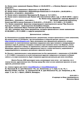 4). Копии моих заявлений Бараку Обаме от 24.04.2010 г., и Филипу Кроули и другим от
05.09.2010 г.
5). Копия моего заявления в Евросоюз от 06.06.2010 г.
6). Копия моего заявления в Европейскую Комиссию от 01.02.2010 г., 24.03.2010 г.,
02.02.2010 г., 07.02.2010 г., 09.05.2010 г.
7). Копия моего заявления Президенту Ю. Кореи от 12.11.2010 г.
8). Копия моего заявления для Human Life International (HLI) и др. от 26.01.2010 г. (русс.-
англ.). 9). Копии моих заявлений властям Франции от
09.02.2010 г., 22.03.2010 г., 10.01.2010 г.. 10). Копии заявлений Верховному
Комиссару ООН по делам беженцев от 23.02.2010 г., 27.03.2010 г., 12.11.2009 г., 01.12.2009 г.
11). Копии заявлений Директора международного миротворческого центра "Мир Экология
Культура", Эксперта – правозащитника Асламбека Апаева.
12). Копия заявления Мусы Таипова для Мигеля д'Эското Брокман.
13). СD с копиями: всех моих документов, которые прилагаются к моим заявлениям
01.09.2009 г., 27.11.2009 г. и других документов.
Дополнительно сообщаю:
А). Ознакомиться сo всеми официальными документами, которые прилагаются к моим заявлениям,
Вы можете также и в интернете, где они размещены в открытом доступе для всех -
http://wickholm-irina.blogspot.com/. Здесь размещены мои официальные документы, которые
доказывают: а). многочисленные групповые нарушения моих прав человека и международных
правовых норм; б). двойные стандарты в вопросах прав человека: лично г-жи Меркель, лично
президента Германии Х. Кёлер, их подчиненных, властей и правозащитников России, властей
Финляндии, других компетентных официальных лиц; в). а также жестокость, национализм и
коррумпированность немецких, российских и финских властей.
Б). Письмо с приложенными к нему документами (но без приложений к заявлениям от 01.09.2009
г., 27.11.2009 г.) посылается по всем электронным адресам, найденным в интернете на Ваших
сайтах и, по мере возможности, будет отправлено другими доступными для меня способами.
Власти России, ФСБ преследуют меня, контролируют мою почту – нет гарантии, что я
получу письма, адресованные мне. Поэтому прошу Вас ответ на мои заявления прислать по всем
адресам, указанным ниже:
а). главные адреса для ответа: irinaw99@mail.ru и irinaw99@hotmail.com
б). Бруновой М. Х. (для Викхольм И.), ул. Анненская, д. 7, корп. 2, кв. 13, г.
Москва,127521, Россия. в). Силивончик М. А. (для Викхольм И.), ул. Смирнова, д. 99,
корп. 1, кв. 21, г. Брест, 224014, Беларусь.
22.01.2011 г.
В надежде на Вашу справедливость,
Викхольм Ирина
 