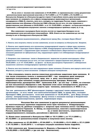 бесплатной правовой помощи;
- нет доступа к достоверной информации и к правосудию;
- нет возможности воспользоваться услугами квалифицированных переводчиков;
- российские власти продолжают преследовать меня;
- и т.д. и т.п.
Из-за этого я послала мои заявления: от 01.09.2009 г. (с приложенными к нему документами
- доказательствами преступлений властей); от 10.11.2009 г.; от 17.11.2009 г.; 01.12.2009 г. в
Консульство Америки (и в Консульства других стран). С просьбами помочь делу восстановления
прав человека: а). направить его в офисы международных правозащитных организаций,
находящихся в США; б). ответить, могу ли я, находясь на территории России, подать заявление о
предоставлении мне убежища в Посольство США в Москве (из-за того, что мои заявления о
предоставлении мне убежища от 04.05.2008 г. и от 14 -15.05.2008 г. на факте - не были рассмотрены
Германией с соблюдением внутренних законов и международных правовых норм). в). и т.д.
Мои заявления я вынуждена была послать почтой на территории Беларуси из-за
преследования меня российскими спецслужбами - ФСБ. Ответа на эти заявления до сих пор
почему-то нет от Белорусского Консульства США.
На основании вышеизложенного, убедительно прошу Вас, господин Барак Обама!
1. Помочь мне получить ответы на мои заявления, на все их вопросы из Консульства Америки.
2. Помочь мне задействовать все механизмы международной защиты в сфере прав человека,
правозащитные структуры Совета Европы и ООН, международные организации, СМИ. С целью
привлечь внимание к нарушениям прав человека и мобилизовать общественность в целях
оказания давления на официальных лиц, нарушающих права и не соблюдающих международные
стандарты.
3. Направить мои заявления также в Американское ведомство по делам иностранцев, в Ваш
департамент по миграции (из-за того, что мои заявления о предоставлении мне убежища от
04.05.2008 г. и от 14 -15.05.2008 г. на факте - не были рассмотрены Германией с соблюдением
внутренних законов и международных правовых норм).
4. Помочь мне восстановить все мои нарушенные права человека. И помочь мне вернуть моего кота
Марчелло, которого у меня незаконно отобрали немецкие полицейские.
5. Мне отказались помочь многие известные российские защитники прав человека. В
том числе отказались помочь в знаменитой МХГ – там намеренно дали неверную
правовую консультацию, причинив вред мне и делу восстановления моих
нарушенных прав человека; создав дополнительные преграды. Известная
правозащитница, руководитель МХГ – Алексеева Л.М. – до сих пор – с 2008г. не отвечает
на мои письменные обращения к ней. Проявляя этим свою непорядочность, двуличие
(двойные стандарты) в вопросах защиты прав человека, зависимость от ФСБ и т.п..
Так как деятельность МХГ финансируют (наряду с другими) также американские
организации – то есть также все налогоплательщики США, то прошу Вас, господин
Президент США, рассмотреть также моё заявление от 12.04.2010г., дать Вашу личную
оценку непорядочному, вопиющему факту отказа в оказании помощи и бездействия
российских правозащитников, принять надлежащие меры.
Посылаю Вам мои заявления (и другие документы) доказывающие:
а). многочисленные групповые нарушения моих прав человека и международных
правовых норм; б). двойные стандарты в вопросах прав человека лично г-жи Меркель,
лично президента Германии Х. Кёлер, их подчиненных, властей и правозащитников
России, властей Финляндии; в). а также жестокость, национализм и
коррумпированность немецких, российских и финских властей:
1). Копии моих заявлений в Консульство США от 10.11.2009 г.; от 17.11.2009 г.;
01.12.2009 г. (с доказательствами отправки и получения моих писем).
2). Мои заявления от: 01.09.2009 г., 07.04.2007 г., 31.09.2009 г.-13.11.2009 г.; 27.11.2009
г.-27.12.2009 г.- 23.03.2010 г. – в которых ситуация изложена более подробно.
 