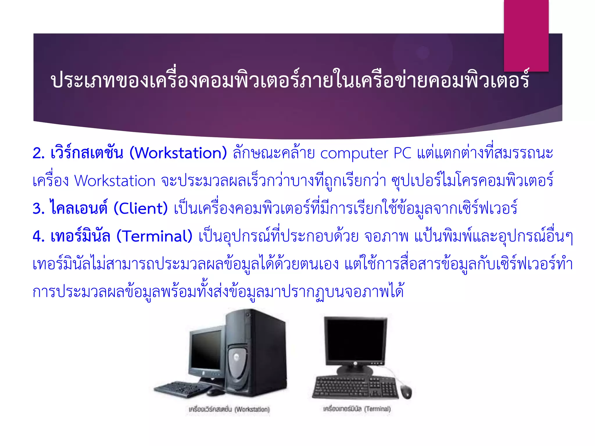 ประเภทของเครื่องคอมพิวเตอร์ภายในเครือข่ายคอมพิวเตอร์
2. เวิร์กสเตชัน (Workstation) ลักษณะคล้าย computer PC แต่แตกต่างที่สมรรถนะ
เครื่อง Workstation จะประมวลผลเร็วกว่าบางทีถูกเรียกว่า ซุปเปอร์ไมโครคอมพิวเตอร์
3. ไคลเอนต์ (Client) เป็นเครื่องคอมพิวเตอร์ที่มีการเรียกใช้ข้อมูลจากเซิร์ฟเวอร์
4. เทอร์มินัล (Terminal) เป็นอุปกรณ์ที่ประกอบด้วย จอภาพ แป้นพิมพ์และอุปกรณ์อื่นๆ
เทอร์มินัลไม่สามารถประมวลผลข้อมูลได้ด้วยตนเอง แต่ใช้การสื่อสารข้อมูลกับเซิร์ฟเวอร์ทา
การประมวลผลข้อมูลพร้อมทั้งส่งข้อมูลมาปรากฏบนจอภาพได้
 