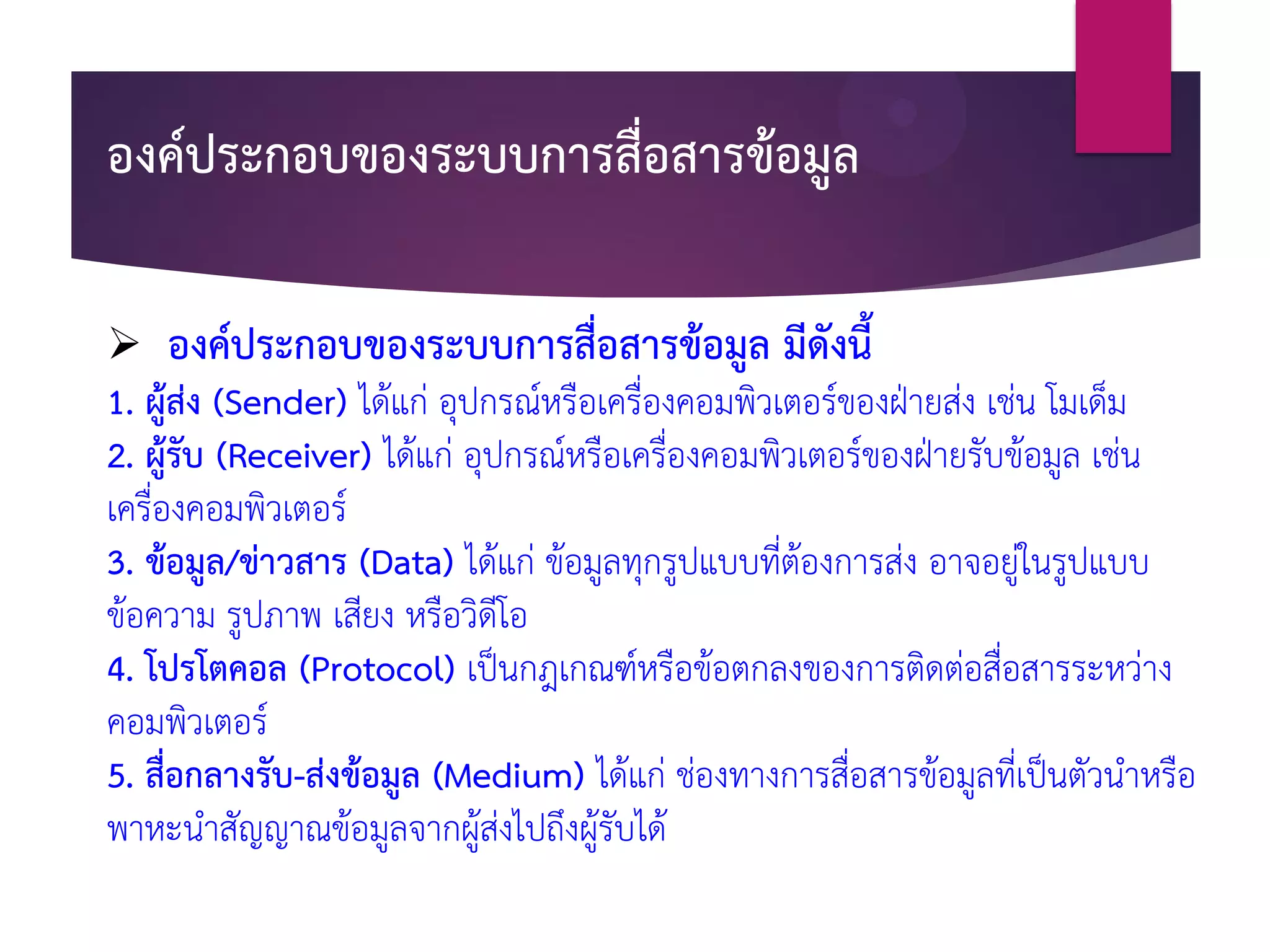 องค์ประกอบของระบบการสื่อสารข้อมูล
 องค์ประกอบของระบบการสื่อสารข้อมูล มีดังนี้
1. ผู้ส่ง (Sender) ได้แก่ อุปกรณ์หรือเครื่องคอมพิวเตอร์ของฝ่ายส่ง เช่น โมเด็ม
2. ผู้รับ (Receiver) ได้แก่ อุปกรณ์หรือเครื่องคอมพิวเตอร์ของฝ่ายรับข้อมูล เช่น
เครื่องคอมพิวเตอร์
3. ข้อมูล/ข่าวสาร (Data) ได้แก่ ข้อมูลทุกรูปแบบที่ต้องการส่ง อาจอยู่ในรูปแบบ
ข้อความ รูปภาพ เสียง หรือวิดีโอ
4. โปรโตคอล (Protocol) เป็นกฎเกณฑ์หรือข้อตกลงของการติดต่อสื่อสารระหว่าง
คอมพิวเตอร์
5. สื่อกลางรับ-ส่งข้อมูล (Medium) ได้แก่ ช่องทางการสื่อสารข้อมูลที่เป็นตัวนาหรือ
พาหะนาสัญญาณข้อมูลจากผู้ส่งไปถึงผู้รับได้
 