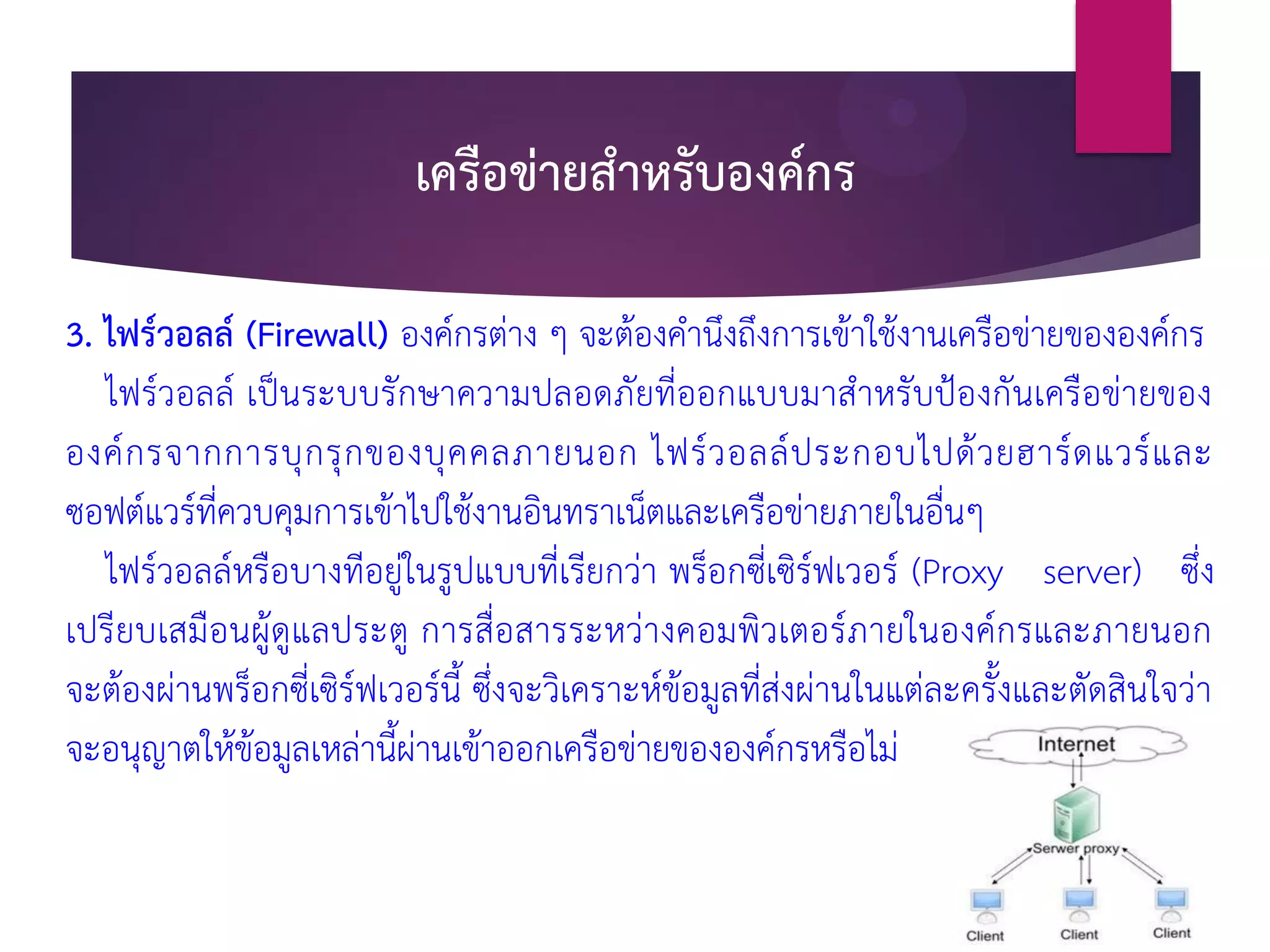 เครือข่ายสาหรับองค์กร
3. ไฟร์วอลล์ (Firewall) องค์กรต่าง ๆ จะต้องคานึงถึงการเข้าใช้งานเครือข่ายขององค์กร
ไฟร์วอลล์ เป็นระบบรักษาความปลอดภัยที่ออกแบบมาสาหรับป้องกันเครือข่ายของ
องค์กรจากการบุกรุกของบุคคลภายนอก ไฟร์วอลล์ประกอบไปด้วยฮาร์ดแวร์และ
ซอฟต์แวร์ที่ควบคุมการเข้าไปใช้งานอินทราเน็ตและเครือข่ายภายในอื่นๆ
ไฟร์วอลล์หรือบางทีอยู่ในรูปแบบที่เรียกว่า พร็อกซี่เซิร์ฟเวอร์ (Proxy server) ซึ่ง
เปรียบเสมือนผู้ดูแลประตู การสื่อสารระหว่างคอมพิวเตอร์ภายในองค์กรและภายนอก
จะต้องผ่านพร็อกซี่เซิร์ฟเวอร์นี้ ซึ่งจะวิเคราะห์ข้อมูลที่ส่งผ่านในแต่ละครั้งและตัดสินใจว่า
จะอนุญาตให้ข้อมูลเหล่านี้ผ่านเข้าออกเครือข่ายขององค์กรหรือไม่
 