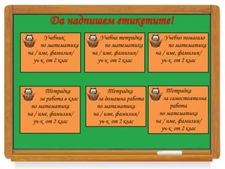 Да надпишем етикетите!
Учебник
по математика
на / име, фамилия/
уч-к от 2 клас
Учебна тетрадка
по математика
на / име, фамилия/
уч-к от 2 клас
Учебно помагало
по математика
на / име, фамилия/
уч-к от 2 клас
Тетрадка
за работа в клас
по математика
на / име, фамилия/
уч-к от 2 клас
Тетрадка
за домашна работа
по математика
на / име, фамилия/
уч-к от 2 клас
Тетрадка
за самостоятелна
работа
по математика
на / име, фамилия/
уч-к от 2 клас
 
