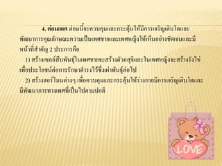 4. ต่อมเพศ ต่อมนี้จะควบคุมและกระตุ้นให้มีการเจริญเติบโตและ
พัฒนาการคุณลักษณะความเป็นเพศชายและเพศหญิงให้เห็นอย่างชัดเจนและมี
หน้าที่สาคัญ 2 ประการคือ
1) สร้างเซลล์สืบพันธุ์ในเพศชายจะสร้างตัวอสุจิและในเพศหญิงจะสร้างรังไข่
เพื่อประโยชน์ต่อการรักษาดารงไว้ซึ่งเผ่าพันธุ์ต่อไป
2) สร้างฮอร์โมนต่างๆ เพื่อควบคุมและกระตุ้นให้ร่างกายมีการเจริญเติบโตและ
มีพัฒนาการทางเพศที่เป็นไปตามปกติ
 