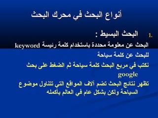 ‫البحث‬ ‫محرك‬ ‫في‬ ‫البحث‬ ‫أنواع‬‫البحث‬ ‫محرك‬ ‫في‬ ‫البحث‬ ‫أنواع‬
1.1.: ‫البسيط‬ ‫البحث‬: ‫البسيط‬ ‫البحث‬
‫رئيسة‬ ‫كلمة‬ ‫باستخدام‬ ‫محددة‬ ‫معلومة‬ ‫عن‬ ‫البحث‬keyword
‫سياحة‬ ‫كلمة‬ ‫عن‬ ‫للبحث‬
‫بحث‬ ‫على‬ ‫الضغط‬ ‫ثم‬ ‫سياحة‬ ‫كلمة‬ ‫البحث‬ ‫مربع‬ ‫في‬ ‫نكتب‬
google
‫موضوع‬ ‫تتناول‬ ‫التي‬ ‫المواقع‬ ‫آل ف‬ ‫تضم‬ ‫البحث‬ ‫نتائج‬ ‫تظهر‬
‫بأكمله‬ ‫العالم‬ ‫في‬ ‫عام‬ ‫بشكل‬ ‫ولكن‬ ‫السياحة‬
 