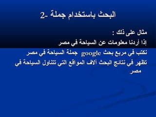 2-2- ‫جملة‬ ‫باستخدام‬ ‫البحث‬‫جملة‬ ‫باستخدام‬ ‫البحث‬
: ‫ذلك‬ ‫على‬ ‫مثال‬: ‫ذلك‬ ‫على‬ ‫مثال‬
‫مصر‬ ‫في‬ ‫السياحة‬ ‫عن‬ ‫معلومات‬ ‫أردنا‬ ‫إذا‬‫مصر‬ ‫في‬ ‫السياحة‬ ‫عن‬ ‫معلومات‬ ‫أردنا‬ ‫إذا‬
‫بحث‬ ‫مربع‬ ‫في‬ ‫نكتب‬‫بحث‬ ‫مربع‬ ‫في‬ ‫نكتب‬googlegoogle‫مصر‬ ‫في‬ ‫السياحة‬ ‫جملة‬‫مصر‬ ‫في‬ ‫السياحة‬ ‫جملة‬
‫في‬ ‫السياحة‬ ‫تتناول‬ ‫التي‬ ‫المواقع‬ ‫آل ف‬ ‫البحث‬ ‫نتائج‬ ‫في‬ ‫تظهر‬‫في‬ ‫السياحة‬ ‫تتناول‬ ‫التي‬ ‫المواقع‬ ‫آل ف‬ ‫البحث‬ ‫نتائج‬ ‫في‬ ‫تظهر‬
‫مصر‬‫مصر‬
 