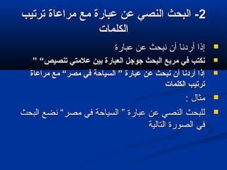 22‫ترتيب‬ ‫مراعاة‬ ‫مع‬ ‫عبارة‬ ‫عن‬ ‫النصي‬ ‫البحث‬ -‫ترتيب‬ ‫مراعاة‬ ‫مع‬ ‫عبارة‬ ‫عن‬ ‫النصي‬ ‫البحث‬ -
‫الكلمات‬‫الكلمات‬
‫عبارة‬ ‫عن‬ ‫نبحث‬ ‫أن‬ ‫أردنا‬ ‫إذا‬‫عبارة‬ ‫عن‬ ‫نبحث‬ ‫أن‬ ‫أردنا‬ ‫إذا‬
” “‫تنصيص‬ ‫علمتي‬ ‫بين‬ ‫العبارة‬ ‫جوجل‬ ‫البحث‬ ‫مربع‬ ‫في‬ ‫نكتب‬” “‫تنصيص‬ ‫علمتي‬ ‫بين‬ ‫العبارة‬ ‫جوجل‬ ‫البحث‬ ‫مربع‬ ‫في‬ ‫نكتب‬
‫مراعاة‬ ‫مع‬ “‫مصر‬ ‫في‬ ‫السياحة‬ ” ‫عبارة‬ ‫عن‬ ‫نبحث‬ ‫أن‬ ‫أردنا‬ ‫إذا‬‫مراعاة‬ ‫مع‬ “‫مصر‬ ‫في‬ ‫السياحة‬ ” ‫عبارة‬ ‫عن‬ ‫نبحث‬ ‫أن‬ ‫أردنا‬ ‫إذا‬
‫الكلمات‬ ‫ترتيب‬‫الكلمات‬ ‫ترتيب‬
: ‫مثال‬: ‫مثال‬
‫البحث‬ ‫نضع‬ “‫مصر‬ ‫في‬ ‫السياحة‬ ” ‫عبارة‬ ‫عن‬ ‫النصي‬ ‫للبحث‬‫البحث‬ ‫نضع‬ “‫مصر‬ ‫في‬ ‫السياحة‬ ” ‫عبارة‬ ‫عن‬ ‫النصي‬ ‫للبحث‬
‫التالية‬ ‫الصورة‬ ‫في‬‫التالية‬ ‫الصورة‬ ‫في‬
 
