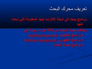 ‫البحث‬ ‫محرك‬ ‫تعريف‬‫البحث‬ ‫محرك‬ ‫تعريف‬
‫نبحث‬ ‫التي‬ ‫المعلومة‬ ‫ليجد‬ ‫النترنت‬ ‫شبكة‬ ‫في‬ ‫يبحث‬ ‫برنامج‬‫نبحث‬ ‫التي‬ ‫المعلومة‬ ‫ليجد‬ ‫النترنت‬ ‫شبكة‬ ‫في‬ ‫يبحث‬ ‫برنامج‬
‫عنها‬‫عنها‬
:‫هي‬ ‫رئيسة‬ ‫أجزاء‬ ‫ةثلةثة‬ ‫من‬ ‫البحث‬ ‫محرك‬ ‫ويتألف‬:‫هي‬ ‫رئيسة‬ ‫أجزاء‬ ‫ةثلةثة‬ ‫من‬ ‫البحث‬ ‫محرك‬ ‫ويتألف‬
‫العنكبوت‬ ‫برنامج‬ •‫العنكبوت‬ ‫برنامج‬ •).).spiderprogramspiderprogram((
‫ر س‬ِ‫س‬ ‫مفه‬ُ‫ف‬ ‫ال‬ ‫برنامج‬ •‫ر س‬ِ‫س‬ ‫مفه‬ُ‫ف‬ ‫ال‬ ‫برنامج‬ •).).indexer programindexer program((
. ‫البحث‬ ‫محرك‬ ‫برنامج‬ •. ‫البحث‬ ‫محرك‬ ‫برنامج‬ •
 