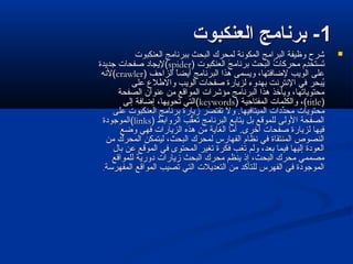 11‫العنكبوت‬ ‫برنامج‬ -‫العنكبوت‬ ‫برنامج‬ -
‫العنكبوت‬ ‫ببرنامج‬ ‫البحث‬ ‫لمحرك‬ ‫المكونة‬ ‫البرامج‬ ‫وظيفة‬ ‫شرح‬‫العنكبوت‬ ‫ببرنامج‬ ‫البحث‬ ‫لمحرك‬ ‫المكونة‬ ‫البرامج‬ ‫وظيفة‬ ‫شرح‬
‫العنكبوت‬ ‫ج‬َ  ‫برنام‬ ‫البحث‬ ‫ت‬ُ  ‫محركا‬ ‫د م‬ِ‫م‬‫تتستخ‬َ ‫العنكبوت‬ ‫ج‬َ  ‫برنام‬ ‫البحث‬ ‫ت‬ُ  ‫محركا‬ ‫د م‬ِ‫م‬‫تتستخ‬َ ))spiderspider((‫جديدة‬ ‫صفحات‬ ‫ليجاد‬‫جديدة‬ ‫صفحات‬ ‫ليجاد‬
‫الزاحف‬ ‫ا‬ً ‫أيض‬ ‫البرنامج‬ ‫هذا‬ ‫ويتسمى‬ ،‫لاضافتها‬ ‫الويب‬ ‫على‬‫الزاحف‬ ‫ا‬ً ‫أيض‬ ‫البرنامج‬ ‫هذا‬ ‫ويتسمى‬ ،‫لاضافتها‬ ‫الويب‬ ‫على‬))crawlercrawler((‫لنه‬‫لنه‬
‫على‬ ‫واللطل ع‬ ‫الويب‬ ‫صفحات‬ ‫لزيارة‬ ‫بهدوء‬ ‫النترنت‬ ‫في‬ ‫يبحر‬ُ ‫على‬ ‫واللطل ع‬ ‫الويب‬ ‫صفحات‬ ‫لزيارة‬ ‫بهدوء‬ ‫النترنت‬ ‫في‬ ‫يبحر‬ُ 
‫الصفحة‬ ‫عنوان‬ ‫من‬ ‫المواقع‬ ‫مؤشرات‬ ‫البرنامج‬ ‫هذا‬ ‫ويأخذ‬ ،‫محتوياتها‬‫الصفحة‬ ‫عنوان‬ ‫من‬ ‫المواقع‬ ‫مؤشرات‬ ‫البرنامج‬ ‫هذا‬ ‫ويأخذ‬ ،‫محتوياتها‬
))titletitle،(،(‫المفتاحية‬ ‫والكلمات‬‫المفتاحية‬ ‫والكلمات‬))keywordskeywords((‫إلى‬ ‫إاضافة‬ ،‫تحويها‬ ‫التي‬‫إلى‬ ‫إاضافة‬ ،‫تحويها‬ ‫التي‬
‫محتويات‬‫محتويات‬‫على‬ ‫العنكبوت‬ ‫برنامج‬ ‫زيارة‬ ‫تقتصر‬ ‫ول‬ .‫الميتافيها‬ ‫ددات‬ِّ‫مح‬‫على‬ ‫العنكبوت‬ ‫برنامج‬ ‫زيارة‬ ‫تقتصر‬ ‫ول‬ .‫الميتافيها‬ ‫ددات‬ِّ‫مح‬
‫الروابط‬ ‫ب‬َ  ‫ق‬ُّ‫تع‬َ  ‫البرنامج‬ ‫يتابع‬ ‫بل‬ ‫للموقع‬ ‫الولى‬ ‫الصفحة‬‫الروابط‬ ‫ب‬َ  ‫ق‬ُّ‫تع‬َ  ‫البرنامج‬ ‫يتابع‬ ‫بل‬ ‫للموقع‬ ‫الولى‬ ‫الصفحة‬))linkslinks((‫الموجودة‬‫الموجودة‬
‫واضع‬ ‫فهي‬ ‫الزيارات‬ ‫هذه‬ ‫من‬ ‫الغاية‬ ‫أما‬ .‫أخرى‬ ‫صفحات‬ ‫لزيارة‬ ‫فيها‬‫واضع‬ ‫فهي‬ ‫الزيارات‬ ‫هذه‬ ‫من‬ ‫الغاية‬ ‫أما‬ .‫أخرى‬ ‫صفحات‬ ‫لزيارة‬ ‫فيها‬
‫من‬ ‫المحرك‬ ‫ليتمكن‬ ،‫البحث‬ ‫لمحرك‬ ‫الفهارس‬ ‫نظا م‬ ‫في‬ ‫المنتقاة‬ ‫النصوص‬‫من‬ ‫المحرك‬ ‫ليتمكن‬ ،‫البحث‬ ‫لمحرك‬ ‫الفهارس‬ ‫نظا م‬ ‫في‬ ‫المنتقاة‬ ‫النصوص‬
‫بال‬ ‫عن‬ ‫الموقع‬ ‫في‬ ‫المحتوى‬ ‫تغير‬ ‫فكرة‬ ‫تغب‬ ‫ولم‬ ،‫بعد‬ ‫فيما‬ ‫إليها‬ ‫العودة‬‫بال‬ ‫عن‬ ‫الموقع‬ ‫في‬ ‫المحتوى‬ ‫تغير‬ ‫فكرة‬ ‫تغب‬ ‫ولم‬ ،‫بعد‬ ‫فيما‬ ‫إليها‬ ‫العودة‬
‫للمواقع‬ ‫دورية‬ ‫زيارات‬ ‫البحث‬ ‫محرك‬ ‫ينظم‬ ‫إذ‬ ،‫البحث‬ ‫محرك‬ ‫مصممي‬‫للمواقع‬ ‫دورية‬ ‫زيارات‬ ‫البحث‬ ‫محرك‬ ‫ينظم‬ ‫إذ‬ ،‫البحث‬ ‫محرك‬ ‫مصممي‬
‫المفهرسة‬ ‫المواقع‬ ‫تصيب‬ ‫التي‬ ‫التعديلت‬ ‫من‬ ‫للتأكد‬ ‫الفهرس‬ ‫في‬ ‫الموجودة‬‫المفهرسة‬ ‫المواقع‬ ‫تصيب‬ ‫التي‬ ‫التعديلت‬ ‫من‬ ‫للتأكد‬ ‫الفهرس‬ ‫في‬ ‫الموجودة‬..
 
