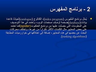 22‫المفهرس‬ ‫برنامج‬ -‫المفهرس‬ ‫برنامج‬ -
) ‫ر س‬ِ‫س‬ ‫فره‬َ‫ره‬‫م‬ُ‫ف‬ ‫ال‬ ‫برنامج‬ ‫يمثل‬ُ‫ف‬) ‫ر س‬ِ‫س‬ ‫فره‬َ‫ره‬‫م‬ُ‫ف‬ ‫ال‬ ‫برنامج‬ ‫يمثل‬ُ‫ف‬index programindex program) ‫الكتالوج‬ ،() ‫الكتالوج‬ ،(cataloguecatalogue‫قاعدة‬ ،‫ا‬ً،‫(أحيان‬‫قاعدة‬ ،‫ا‬ً،‫(أحيان‬
)‫بيانات‬)‫بيانات‬databasedatabase‫التوصيف‬ ‫هذا‬ ‫في‬ ‫تتعتمد‬َ‫ره‬‫و‬ ،‫الويب‬ ‫صفحات‬ ‫صف‬ِّ‫ف‬ ‫و‬َ‫ره‬ ‫ت‬ُ‫ف‬ ‫(ضخمة‬‫التوصيف‬ ‫هذا‬ ‫في‬ ‫تتعتمد‬َ‫ره‬‫و‬ ،‫الويب‬ ‫صفحات‬ ‫صف‬ِّ‫ف‬ ‫و‬َ‫ره‬ ‫ت‬ُ‫ف‬ ‫(ضخمة‬
‫التعنكبوت‬ ‫برنامج‬ ‫من‬ ‫عليرها‬ ‫صلت‬َ‫ره‬ ‫ح‬َ‫ره‬ ‫التي‬ ‫المتعلومات‬ ‫على‬‫التعنكبوت‬ ‫برنامج‬ ‫من‬ ‫عليرها‬ ‫صلت‬َ‫ره‬ ‫ح‬َ‫ره‬ ‫التي‬ ‫المتعلومات‬ ‫على‬((spiderspider))‫تتعتمد‬ ‫كما‬‫تتعتمد‬ ‫كما‬
‫بتعض‬ ‫على‬‫بتعض‬ ‫على‬‫محركات‬ ‫وتختلف‬ ،‫غيرها‬ ‫من‬ ‫ا‬ً،‫تكرار‬ ‫الكثر‬ ‫الكلمات‬ ‫مثل‬ ‫المتعايير‬‫محركات‬ ‫وتختلف‬ ،‫غيرها‬ ‫من‬ ‫ا‬ً،‫تكرار‬ ‫الكثر‬ ‫الكلمات‬ ‫مثل‬ ‫المتعايير‬
‫المطابقة‬ ‫خوارزميات‬ ‫في‬ ‫اختلفرها‬ ‫إلى‬ ‫إضافة‬ ،‫المتعايير‬ ‫هذه‬ ‫في‬ ‫بتعضرها‬ ‫عن‬ ‫البحث‬‫المطابقة‬ ‫خوارزميات‬ ‫في‬ ‫اختلفرها‬ ‫إلى‬ ‫إضافة‬ ،‫المتعايير‬ ‫هذه‬ ‫في‬ ‫بتعضرها‬ ‫عن‬ ‫البحث‬
))ranking algorithmsranking algorithms.(.(
 