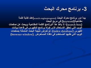 33‫البحث‬ ‫محرك‬ ‫برنامج‬ -‫البحث‬ ‫محرك‬ ‫برنامج‬ -
‫البحث‬ ‫محرك‬ ‫برنامج‬ ‫دور‬ ‫يبدأ‬‫البحث‬ ‫محرك‬ ‫برنامج‬ ‫دور‬ ‫يبدأ‬))search engineprogramsearch engineprogram‫كلمة‬ ‫كتابة‬ ‫(عند‬‫كلمة‬ ‫كتابة‬ ‫(عند‬
)‫مفتاحية‬)‫مفتاحية‬keywordkeyword((‫البحث‬ ‫مربع‬ ‫في‬‫البحث‬ ‫مربع‬ ‫في‬
))search boxsearch box‫صفحات‬ ‫عن‬ ‫ويبحث‬ ‫المفتاحية‬ ‫الكلمة‬ ‫البرنامج‬ ‫هذا‬ ‫يأخذ‬ ‫إذ‬ ‫(؛‬‫صفحات‬ ‫عن‬ ‫ويبحث‬ ‫المفتاحية‬ ‫الكلمة‬ ‫البرنامج‬ ‫هذا‬ ‫يأخذ‬ ‫إذ‬ ‫(؛‬
‫بيانات‬ ‫قاعدة‬ ‫في‬ ‫مفهرس‬ُ‫ف‬ ‫ال‬ ‫برنامج‬ ‫كونه‬ ‫الذي‬ ‫التستعل م‬ ‫تحقق‬ ‫التي‬ ‫الويب‬‫بيانات‬ ‫قاعدة‬ ‫في‬ ‫مفهرس‬ُ‫ف‬ ‫ال‬ ‫برنامج‬ ‫كونه‬ ‫الذي‬ ‫التستعل م‬ ‫تحقق‬ ‫التي‬ ‫الويب‬
) ‫الفهرس‬) ‫الفهرس‬index databaseindex database‫بصفحات‬ ‫المتمثلة‬ ‫البحث‬ ‫نتيجة‬ ‫ر ض‬َ‫ض‬ ‫تع‬ُ‫ف‬ ‫ثم‬ ،(‫بصفحات‬ ‫المتمثلة‬ ‫البحث‬ ‫نتيجة‬ ‫ر ض‬َ‫ض‬ ‫تع‬ُ‫ف‬ ‫ثم‬ ،(
). ‫متستعر ض‬ُ‫ف‬ ‫ال‬ ‫نافذة‬ ‫في‬ ‫د م‬ِ‫م‬‫متستخ‬ُ‫ف‬ ‫ال‬ ‫طلبها‬ ‫التي‬ ‫الويب‬). ‫متستعر ض‬ُ‫ف‬ ‫ال‬ ‫نافذة‬ ‫في‬ ‫د م‬ِ‫م‬‫متستخ‬ُ‫ف‬ ‫ال‬ ‫طلبها‬ ‫التي‬ ‫الويب‬browser windowbrowser window((
 