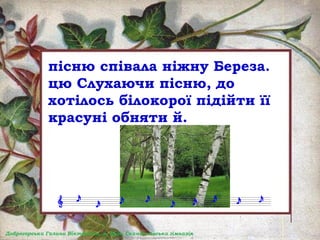 пісню співала ніжну Береза.
цю Слухаючи пісню, до
хотілось білокорої підійти її
красуні обняти й.
 
