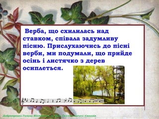 Верба, що схилилась над
ставком, співала задумливу
пісню. Прислухаючись до пісні
верби, ми подумали, що прийде
осінь і листячко з дерев
осиплеться.
 