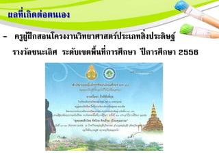ผลที่เกิดตอตนเอง
- ครูผู้ฝึกสอนโครงงานวิทยาศาสตร์ประเภทสิ่งประดิษฐ์
รางวัลชนะเลิศ ระดับเขตพื้นที่การศึกษา ปี การศึกษา 2556
 