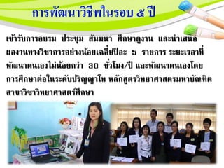 เข้ารับการอบรม ประชุม สัมมนา ศึกษาดูงาน และนาเสนอ
ผลงานทางวิชาการอยางน้อยเฉลี่ยปี ละ 5 รายการ ระยะเวลาที่
พัฒนาตนเองไมน้อยกวา 30 ชั่วโมง/ปี และพัฒนาตนเองโดย
การศึกษาตอในระดับปริญญาโท หลักสูตรวิทยาศาสตรมหาบั์ฑิต
สาขาวิชาวิทยาศาสตร์ศึกษา
 