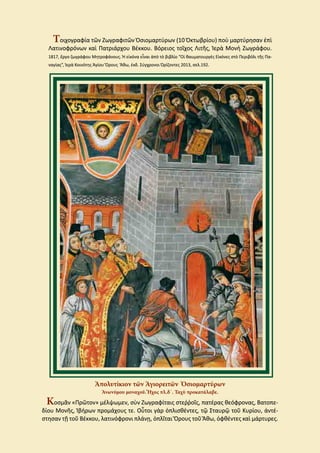 Τοιχογραφία τῶν Ζωγραφιτῶν Ὁσιομαρτύρων (10 Ὀκτωβρίου) ποὺ μαρτύρησαν ἐπὶ
Λατινοφρόνων καὶ Πατριάρχου Βέκκου. Βόρειος τοῖχος Λιτῆς, Ἱερὰ Μονὴ Ζωγράφου.
1817, ἔργο ζωγράφου Μητροφάνους. Ἡ εἰκόνα εἶναι ἀπὸ τὸ βιβλίο “Οἱ θαυματουργὲς Εἰκόνες στὸ Περιβόλι τῆς Πα-
ναγίας”, Ἱερὰ Κοινότης Ἁγίου Ὄρους Ἄθω, ἐκδ. Σύγχρονοι Ὁρίζοντες 2013, σελ.192.
Ἀπολυτίκιον τῶν Ἁγιορειτῶν Ὁσιομαρτύρων
Ἀνωνύμου μοναχοῦ. Ἦχος πλ.δ΄. Ταχὺ προκατάλαβε.
Κοσμᾶν «Πρῶτον» μέλψωμεν, σὺν Ζωγραφίταις στεῤῥοῖς, πατέρας θεόφρονας, Βατοπε-
δίου Μονῆς, Ἰβήρων προμάχους τε. Οὗτοι γὰρ ὁπλισθέντες, τῷ Σταυρῷ τοῦ Κυρίου, ἀντέ-
στησαν τῇ τοῦ Βέκκου, λατινόφρονι πλάνῃ, ὁπλῖται Ὄρους τοῦ Ἄθω, ὀφθέντες καὶ μάρτυρες.
Τοιχογραφία τῶν Ζωγραφιτῶν Ὁσιομαρτύρων (10 Ὀκτωβρίου) ποὺ μαρτύρησαν ἐπὶ
Λατινοφρόνων καὶ Πατριάρχου Βέκκου. Βόρειος τοῖχος Λιτῆς, Ἱερὰ Μονὴ Ζωγράφου.
1817, ἔργο ζωγράφου Μητροφάνους. Ἡ εἰκόνα εἶναι ἀπὸ τὸ βιβλίο “Οἱ θαυματουργὲς Εἰκόνες στὸ Περιβόλι τῆς Πα-
ναγίας”, Ἱερὰ Κοινότης Ἁγίου Ὄρους Ἄθω, ἐκδ. Σύγχρονοι Ὁρίζοντες 2013, σελ.192.
Ἀπολυτίκιον τῶν Ἁγιορειτῶν Ὁσιομαρτύρων
Ἀνωνύμου μοναχοῦ. Ἦχος πλ.δ΄. Ταχὺ προκατάλαβε.
Κοσμᾶν «Πρῶτον» μέλψωμεν, σὺν Ζωγραφίταις στεῤῥοῖς, πατέρας θεόφρονας, Βατοπε-
δίου Μονῆς, Ἰβήρων προμάχους τε. Οὗτοι γὰρ ὁπλισθέντες, τῷ Σταυρῷ τοῦ Κυρίου, ἀντέ-
στησαν τῇ τοῦ Βέκκου, λατινόφρονι πλάνῃ, ὁπλῖται Ὄρους τοῦ Ἄθω, ὀφθέντες καὶ μάρτυρες.
 