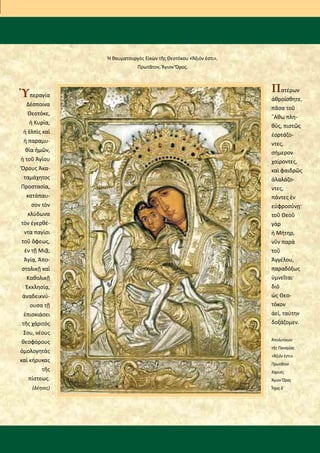 Ὑπεραγία
Δέσποινα
Θεοτόκε,
ἡ Κυρία,
ἡ ἐλπὶς καὶ
ἡ παραμυ-
θία ἡμῶν,
ἡ τοῦ Ἁγίου
Ὄρους Ἀκα-
ταμάχητος
Προστασία,
κατάπαυ-
σον τὸν
κλύδωνα
τὸν ἐγερθέ-
ντα παγίσι
τοῦ ὄφεως,
ἐν τῇ Μιᾷ,
Ἁγίᾳ, Ἀπο-
στολικῇ καὶ
Καθολικῇ
Ἐκκλησίᾳ,
ἀναδεικνύ-
ουσα τῇ
ἐπισκιάσει
τῆς χάριτός
Σου, νέους
θεοφόρους
ὁμολογητὰς
καὶ κήρυκας
τῆς
πίστεως.
(Δέησις)
Ἡ θαυματουργὸς Εἰκὼν τῆς Θεοτόκου «Ἄξιόν ἐστι»,
Πρωτᾶτον, Ἅγιον Ὄρος.
Πατέρων
ἀθροίσθητε,
πᾶσα τοῦ
῎Αθω πλη-
θύς, πιστῶς
ἑορτάζο-
ντες,
σήμερον
χαίροντες,
καὶ φαιδρῶς
ἀλαλάζο-
ντες,
πάντες ἐν
εὐφροσύνῃ·
τοῦ Θεοῦ
γὰρ
ἡ Μήτηρ,
νῦν παρὰ
τοῦ
Ἀγγέλου,
παραδόξως
ὑμνεῖται·
διὸ
ὡς Θεο-
τόκον
ἀεί, ταύτην
δοξάζομεν.
Ἀπολυτίκιον
τῆς Παναγίας
«Ἄξιόν ἐστι»
Πρωτᾶτον
Καρυές
Ἅγιον Ὄρος
Ἦχος δ΄
 