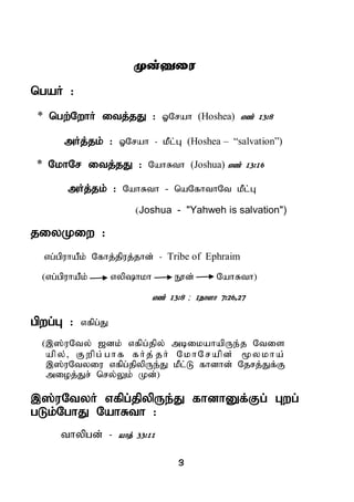3
Kd;Diu
ngaH :
* ngw;NwhH itj;jJ : XNrah (Hoshea) vz; 13:8
mHj;jk; : XNrah - kPl;G (Hoshea – “salvation”)
* NkhNr itj;jJ : NahRth (Joshua) vz; 13:16
mHj;jk; : NahRth - naNfhthNt kPl;G
(Joshua - "Yahweh is salvation")
jiyKiw :
vg;gpuhaPk; Nfhj;jpuj;jhd; - Tribe of Ephraim
(vg;gpuhaPk; vyphkh E}d; NahRth)
vz; 13:8 ; 1ehsh 7:26>27
gpwg;G : vfpg;J
(,];uNty; [dk; vfpg;jpy; mbikahapUe;j Ntis
apy;, Fwpg; ghf fHj; jH NkhNrapd; %ykha;
,];uNtyiu vfpg;jpypUe;J kPl;L fhdhd; Njrj;Jf;F
mioj;Jr; nry;Yk; Kd;)
,];uNtyH vfpg;jpypUe;J fhdhDf;Fg; Gwg;
gLk;NghJ NahRth :
thypgd; - ahj; 33:11
 