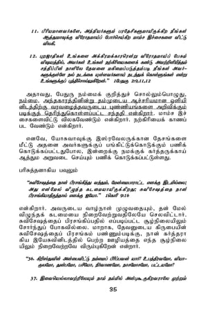 35
11. gphpakhdtHfNs> me;epaHfSk; guNjrpfSkhapUf;fpw ePq;fs;
Mj;JkhTf;F tpNuhjkha;g; NghHnra;fpw khk;r ,r;irfis tpl;L
tpyfp>
12. Gw[hjpfs; cq;fis mf;fpukf;fhunud;W tpNuhjkha;g; NgRk;
tpaj;jpy;> mtHfs; cq;fs; ew;fphpiafisf; fz;L mtw;wpdpkpj;jk;
re;jpg;gpd; ehspNy Njtid kfpikg;gLj;jk;gb ePq;fs; mtH-
fSf;Fs;Ns ey; elf;if As;stHfsha; ele;Jf; nfhs;Sq;fs; vd;W
cq;fSf;Fg; Gj;jpnrhy;YfpNwd;.” 1NgJU 2:9>11>12
mjhtJ> NgJU ek;ikf; Fwpj;Jr; nrhy;Yk;nghOJ>
ek;ik> me;jfhuj;jpdpd;W jk;Kila Mr;rhpakhd xspap
dplj;jpw;F tutioj;jtUila Gz;zpaq;fis mwptpf;Fk;
gbf;Fj; njhpe;Jnfhs;sg;gl;l re;jjp vd;fpwhH. khk;r ,r;
irfistpl;L tpyfNtz;Lk; vd;fpwhH. ew;fphpiaf; fhzg;
gl Ntz;Lk; vd;fpwhH.
vdNt> NahRthTf;F ,];uNtyUf;fhd Njrq;fis
kPl;L mjid mtHfSf;Fg; gq;fpl;Lf;nfhLf;Fk; gzpf;
nfhLf;fg;gl;lJNghy> ,d;iwf;F ekf;Ff; fHj;jUf;fha;
Mj;Jk mWtil nra;Ak; gzpf; nfhLf;fg;gl;Ls;sJ.
ghpRj;jdhfpa gTYk;
“RtpNrj;ij ehd; gpurq;fpj;J te;Jk;> Nkd;ikghuhl;l vdf;F ,lkpy;iy;
mJ vd;Nky; tpOe;j flikahapUf;fpwJ; RtpNrj;ij ehd;
gpurq;fpahjpUe;jhy; vdf;F INah.” 1nfhhp 9:16
vd;fpwhH. mtUila tho;ehs; KOtijAk;> jd; Nky;
tpOe;jf; flikia epiwNtw;WtjpNyNa nrytpl;lhH.
RtpNrj;ijg; gpurq;fpg;gjpy; vg;gbg;gl;l #o;epiyapYk;
NrhHe;Jg; Nghftpy;iy. khwhf> NjtDila fpUigapd;
RtpNrj;ijg; gpurq;fk; gz;Zk;gbf;F> ehd; fHj;juh
fpa ,NaRtpdplj;jpy; ngw;w Copaj;ij ve;j #o;epiy
apYk; epiwNtw;wNt tpUk;GfpNwd; vd;whH.
“36. fpwp];Jtpd; md;igtpl;L ek;ikg; gphpg;gtd; ahH? cgj;jputNkh> tpah-
FyNkh> Jd;gNkh> grpNah> epHthzNkh> ehrNkhrNkh> gl;laNkh?
37. ,itnay;yhtw;wpNyAk; ehk; ek;kpy; md;G$UfpwtuhNy Kw;Wk;
 